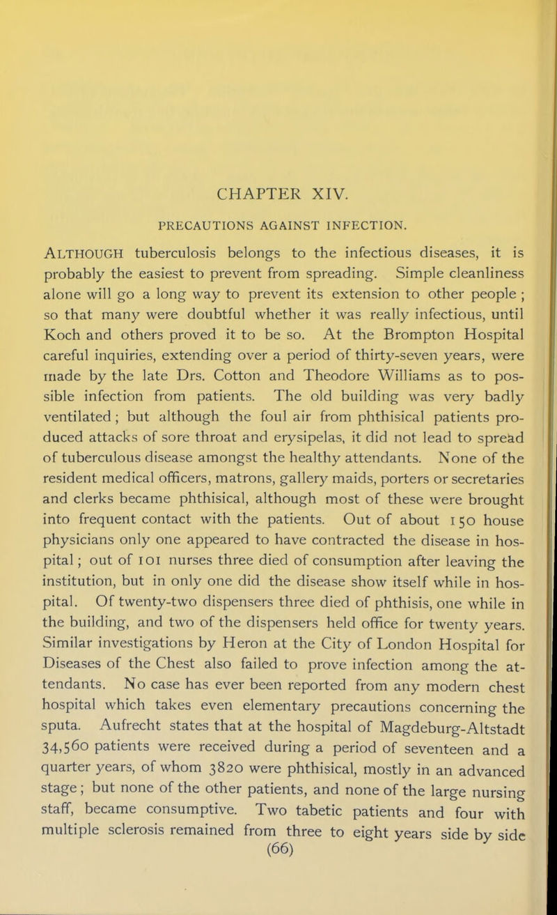 PRECAUTIONS AGAINST INFECTION. ALTHOUGH tuberculosis belongs to the infectious diseases, it is probably the easiest to prevent from spreading. Simple cleanliness alone will go a long way to prevent its extension to other people ; so that many were doubtful whether it was really infectious, until Koch and others proved it to be so. At the Brompton Hospital careful inquiries, extending over a period of thirty-seven years, were made by the late Drs. Cotton and Theodore Williams as to pos- sible infection from patients. The old building was very badly ventilated ; but although the foul air from phthisical patients pro- duced attacks of sore throat and erysipelas, it did not lead to spre&d of tuberculous disease amongst the healthy attendants. None of the resident medical officers, matrons, gallery maids, porters or secretaries and clerks became phthisical, although most of these were brought into frequent contact with the patients. Out of about I 50 house physicians only one appeared to have contracted the disease in hos- pital ; out of 101 nurses three died of consumption after leaving the institution, but in only one did the disease show itself while in hos- pital. Of twenty-two dispensers three died of phthisis, one while in the building, and two of the dispensers held office for twenty years. Similar investigations by Heron at the City of London Hospital for Diseases of the Chest also failed to prove infection among the at- tendants. No case has ever been reported from any modern chest hospital which takes even elementary precautions concerning the sputa. Aufrecht states that at the hospital of Magdeburg-Altstadt 34,56° patients were received during a period of seventeen and a quarter years, of whom 3820 were phthisical, mostly in an advanced stage, but none of the other patients, and none of the large nursing staff, became consumptive. Two tabetic patients and four with multiple sclerosis remained from three to eight years side by side
