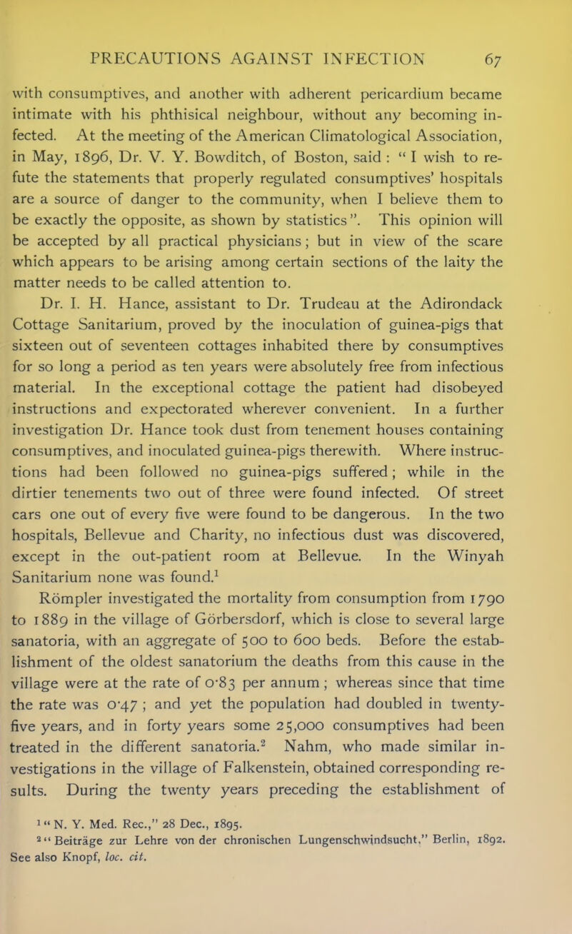 with consumptives, and another with adherent pericardium became intimate with his phthisical neighbour, without any becoming in- fected. At the meeting of the American Climatological Association, in May, 1896, Dr. V. Y. Bowditch, of Boston, said : “ I wish to re- fute the statements that properly regulated consumptives’ hospitals are a source of danger to the community, when I believe them to be exactly the opposite, as shown by statistics”. This opinion will be accepted by all practical physicians; but in view of the scare which appears to be arising among certain sections of the laity the matter needs to be called attention to. Dr. I. H. Hance, assistant to Dr. Trudeau at the Adirondack Cottage Sanitarium, proved by the inoculation of guinea-pigs that sixteen out of seventeen cottages inhabited there by consumptives for so long a period as ten years were absolutely free from infectious material. In the exceptional cottage the patient had disobeyed instructions and expectorated wherever convenient. In a further investigation Dr. Hance took dust from tenement houses containing consumptives, and inoculated guinea-pigs therewith. Where instruc- tions had been followed no guinea-pigs suffered; while in the dirtier tenements two out of three were found infected. Of street cars one out of every five were found to be dangerous. In the two hospitals, Bellevue and Charity, no infectious dust was discovered, except in the out-patient room at Bellevue. In the Winyah Sanitarium none was found.1 Rompler investigated the mortality from consumption from 1790 to 1889 in the village of Gorbersdorf, which is close to several large sanatoria, with an aggregate of 500 to 600 beds. Before the estab- lishment of the oldest sanatorium the deaths from this cause in the village were at the rate of 0-83 per annum ; whereas since that time the rate was CV47 ; and yet the population had doubled in twenty- five years, and in forty years some 25,000 consumptives had been treated in the different sanatoria.2 Nahm, who made similar in- vestigations in the village of Falkenstein, obtained corresponding re- sults. During the twenty years preceding the establishment of 1 “ N. Y. Med. Rec.,” 28 Dec., 1895. 2“Beitrage zur Lehre von der chronischen Lungenschwindsucht,” Berlin, 1892. See also Knopf, loc. cit.