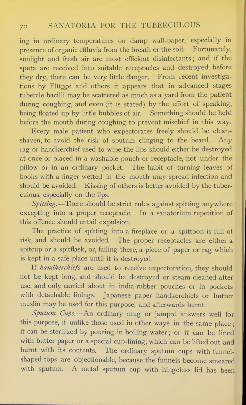 ing in ordinary temperatures on damp wall-paper, especially in presence of organic effluvia from the breath or the soil. Fortunately, sunlight and fresh air are most efficient disinfectants; and if the sputa are received into suitable receptacles and destroyed before they dry, there can be very little danger. From recent investiga- tions by Fliigge and others it appears that in advanced stages tubercle bacilli may be scattered as much as a yard from the patient during coughing, and even (it is stated) by the effort of speaking, being floated up by little bubbles of air. Something should be held before the mouth during coughing to prevent mischief in this way. Every male patient who expectorates freely should be clean- shaven, to avoid the risk of sputum clinging to the beard. Any rag or handkerchief used to wipe the lips should either be destroyed at once or placed in a washable pouch or receptacle, not under the pillow or in an ordinary pocket. The habit of turning leaves of books with a finger wetted in the mouth may spread infection and should be avoided. Kissing of others is better avoided by the tuber- culous, especially on the lips. Spitting.—There should be strict rules against spitting anywhere excepting into a proper receptacle. In a sanatorium repetition of this offence should entail expulsion. The practice of spitting into a fireplace or a spittoon is full of risk, and should be avoided. The proper receptacles are either a spitcup or a spitflask, or, failing these, a piece of paper or rag which is kept in a safe place until it is destroyed. If handkerchiefs are used to receive expectoration, they should not be kept long, and should be destroyed or steam cleaned after use, and only carried about in india-rubber pouches or in pockets with detachable linings. Japanese paper handkerchiefs or butter muslin may be used for this purpose, and afterwards burnt. Sputum Cups.—An ordinary mug or jampot answers well for this purpose, if unlike those used in other ways in the same place; it can be sterilized by pouring in boiling water; or it can be lined with butter paper or a special cup-lining, which can be lifted out and burnt with its contents. The ordinary sputum cups with funnel- shaped tops are objectionable, because the funnels become smeared with sputum. A metal sputum cup with hingeless lid has been