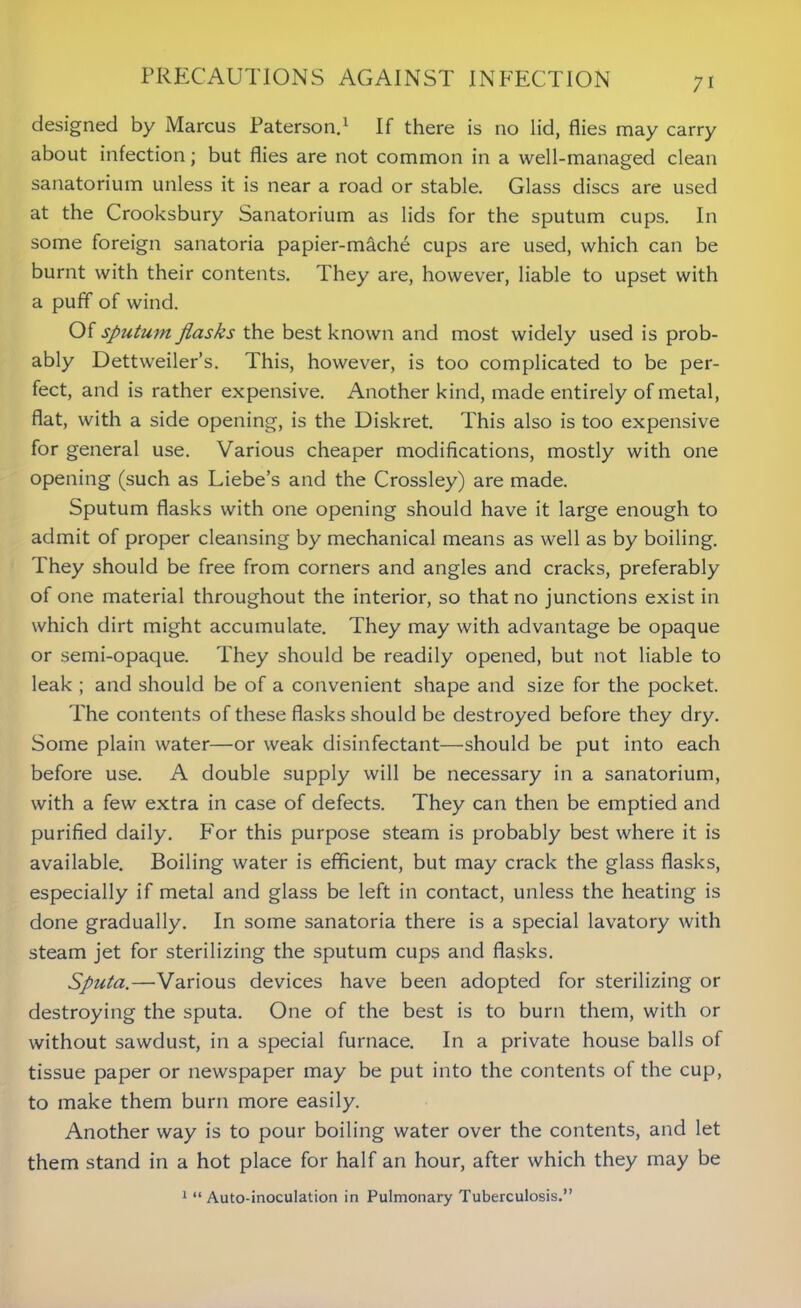 designed by Marcus Paterson.1 If there is no lid, flies may carry about infection; but flies are not common in a well-managed clean sanatorium unless it is near a road or stable. Glass discs are used at the Crooksbury Sanatorium as lids for the sputum cups. In some foreign sanatoria papier-mache cups are used, which can be burnt with their contents. They are, however, liable to upset with a puff of wind. Of sputum flasks the best known and most widely used is prob- ably Dettweiler’s. This, however, is too complicated to be per- fect, and is rather expensive. Another kind, made entirely of metal, flat, with a side opening, is the Diskret. This also is too expensive for general use. Various cheaper modifications, mostly with one opening (such as Liebe’s and the Crossley) are made. Sputum flasks with one opening should have it large enough to admit of proper cleansing by mechanical means as well as by boiling. They should be free from corners and angles and cracks, preferably of one material throughout the interior, so that no junctions exist in which dirt might accumulate. They may with advantage be opaque or semi-opaque. They should be readily opened, but not liable to leak ; and should be of a convenient shape and size for the pocket. The contents of these flasks should be destroyed before they dry. Some plain water—or weak disinfectant—should be put into each before use. A double supply will be necessary in a sanatorium, with a few extra in case of defects. They can then be emptied and purified daily. For this purpose steam is probably best where it is available. Boiling water is efficient, but may crack the glass flasks, especially if metal and glass be left in contact, unless the heating is done gradually. In some sanatoria there is a special lavatory with steam jet for sterilizing the sputum cups and flasks. Sputa.—Various devices have been adopted for sterilizing or destroying the sputa. One of the best is to burn them, with or without sawdust, in a special furnace. In a private house balls of tissue paper or newspaper may be put into the contents of the cup, to make them burn more easily. Another way is to pour boiling water over the contents, and let them stand in a hot place for half an hour, after which they may be 1 “ Auto-inoculation in Pulmonary Tuberculosis.”