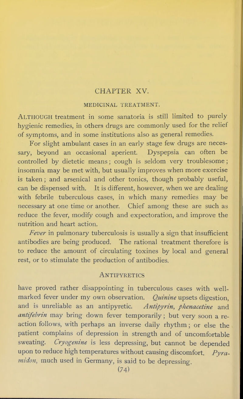 CHAPTER XV. MEDICINAL TREATMENT. ALTHOUGH treatment in some sanatoria is still limited to purely hygienic remedies, in others drugs are commonly used for the relief of symptoms, and in some institutions also as general remedies. For slight ambulant cases in an early stage few drugs are neces- sary, beyond an occasional aperient. Dyspepsia can often be controlled by dietetic means; cough is seldom very troublesome ; insomnia may be met with, but usually improves when more exercise is taken; and arsenical and other tonics, though probably useful, can be dispensed with. It is different, however, when we are dealing with febrile tuberculous cases, in which many remedies may be necessary at one time or another. Chief among these are such as reduce the fever, modify cough and expectoration, and improve the nutrition and heart action. Fever in pulmonary tuberculosis is usually a sign that insufficient antibodies are being produced. The rational treatment therefore is to reduce the amount of circulating toxines by local and general rest, or to stimulate the production of antibodies. Antipyretics have proved rather disappointing in tuberculous cases with well- marked fever under my own observation. Quinine upsets digestion, and is unreliable as an antipyretic. Antipyrin, phenacetine and antifebrin may bring down fever temporarily; but very soon a re- action follows, with perhaps an inverse daily rhythm ; or else the patient complains of depression in strength and of uncomfortable sweating. Cryogenine is less depressing, but cannot be depended upon to reduce high temperatures without causing discomfort. Pyra- midon, much used in Germany, is said to be depressing.