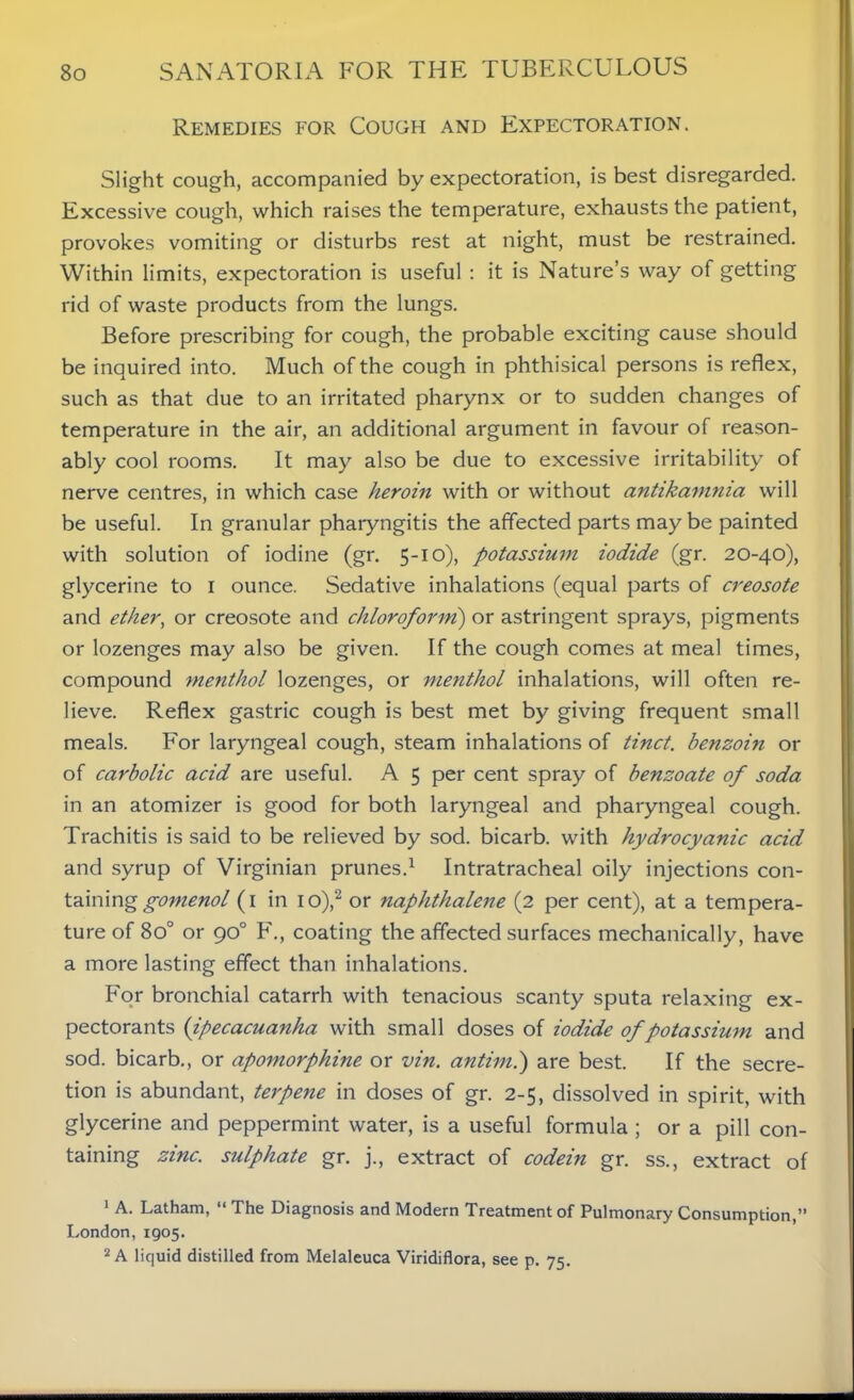 Remedies for Cough and Expectoration. Slight cough, accompanied by expectoration, is best disregarded. Excessive cough, which raises the temperature, exhausts the patient, provokes vomiting or disturbs rest at night, must be restrained. Within limits, expectoration is useful : it is Nature’s way of getting rid of waste products from the lungs. Before prescribing for cough, the probable exciting cause should be inquired into. Much of the cough in phthisical persons is reflex, such as that due to an irritated pharynx or to sudden changes of temperature in the air, an additional argument in favour of reason- ably cool rooms. It may also be due to excessive irritability of nerve centres, in which case heroin with or without antikamma will be useful. In granular pharyngitis the affected parts may be painted with solution of iodine (gr. 5-10), potassium iodide (gr. 20-40), glycerine to 1 ounce. Sedative inhalations (equal parts of creosote and ether, or creosote and chloroform) or astringent sprays, pigments or lozenges may also be given. If the cough comes at meal times, compound menthol lozenges, or menthol inhalations, will often re- lieve. Reflex gastric cough is best met by giving frequent small meals. For laryngeal cough, steam inhalations of tinct. benzoin or of carbolic acid are useful. A 5 per cent spray of benzoate of soda in an atomizer is good for both laryngeal and pharyngeal cough. Trachitis is said to be relieved by sod. bicarb, with hydrocyanic acid and syrup of Virginian prunes.1 Intratracheal oily injections con- taining gomenol (1 in io),2 or naphthalene (2 per cent), at a tempera- ture of 8o° or 90° F., coating the affected surfaces mechanically, have a more lasting effect than inhalations. For bronchial catarrh with tenacious scanty sputa relaxing ex- pectorants (ipecacuanha with small doses of iodide of potassium and sod. bicarb., or apomorphine or vin. antimi) are best. If the secre- tion is abundant, terpene in doses of gr. 2-5, dissolved in spirit, with glycerine and peppermint water, is a useful formula ; or a pill con- taining zinc, sulphate gr. j., extract of codein gr. ss., extract of 1 A. Latham, “ The Diagnosis and Modern Treatment of Pulmonary Consumption,” London, 1905. 2 A liquid distilled from Melaleuca Viridiflora, see p. 75.
