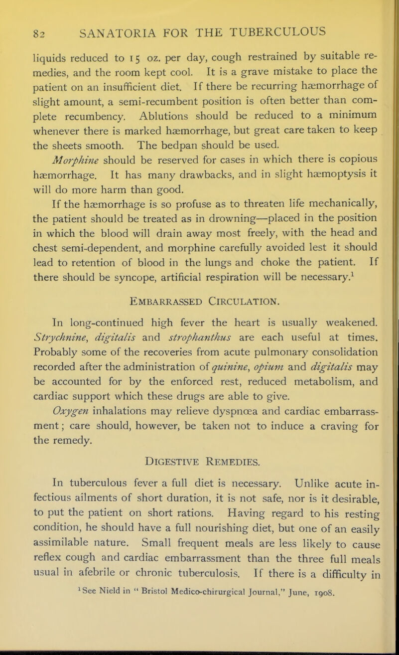 liquids reduced to i 5 oz. per day, cough restrained by suitable re- medies, and the room kept cool. It is a grave mistake to place the patient on an insufficient diet. If there be recurring haemorrhage of slight amount, a semi-recumbent position is often better than com- plete recumbency. Ablutions should be reduced to a minimum whenever there is marked haemorrhage, but great care taken to keep the sheets smooth. The bedpan should be used. Morphine should be reserved for cases in which there is copious haemorrhage. It has many drawbacks, and in slight haemoptysis it will do more harm than good. If the haemorrhage is so profuse as to threaten life mechanically, the patient should be treated as in drowning—placed in the position in which the blood will drain away most freely, with the head and chest semi-dependent, and morphine carefully avoided lest it should lead to retention of blood in the lungs and choke the patient. If there should be syncope, artificial respiration will be necessary.1 Embarrassed Circulation. In long-continued high fever the heart is usually weakened. Strychnine, digitalis and strophanthus are each useful at times. Probably some of the recoveries from acute pulmonary consolidation recorded after the administration of quinine, opium and digitalis may be accounted for by the enforced rest, reduced metabolism, and cardiac support which these drugs are able to give. Oxygen inhalations may relieve dyspnoea and cardiac embarrass- ment ; care should, however, be taken not to induce a craving for the remedy. Digestive Remedies. In tuberculous fever a full diet is necessary. Unlike acute in- fectious ailments of short duration, it is not safe, nor is it desirable, to put the patient on short rations. Having regard to his resting condition, he should have a full nourishing diet, but one of an easily assimilable nature. Small frequent meals are less likely to cause reflex cough and cardiac embarrassment than the three full meals usual in afebrile or chronic tuberculosis. If there is a difficulty in 'See Nield in “ Bristol Medico-chirurgical Journal,” June, 1908.