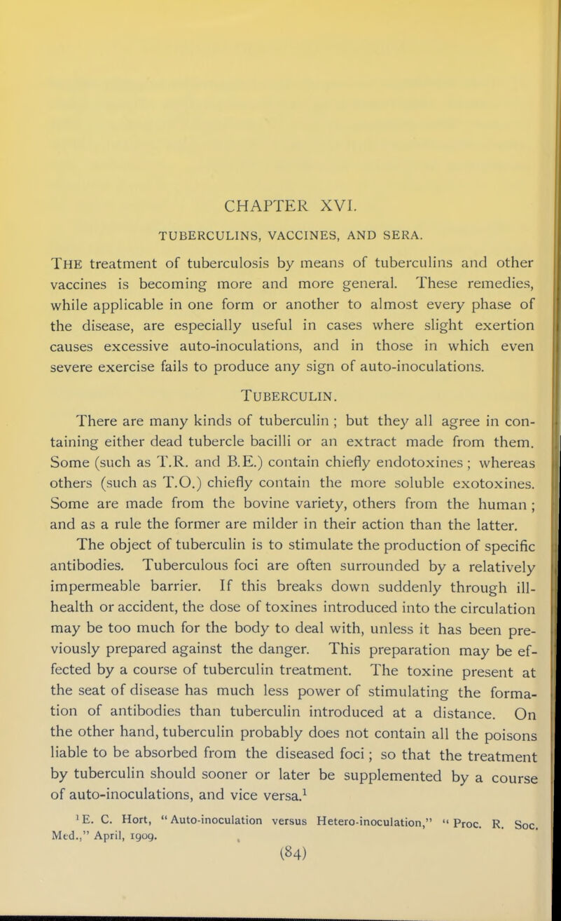 CHAPTER XVI. TUBERCULINS, VACCINES, AND SERA. The treatment of tuberculosis by means of tuberculins and other vaccines is becoming more and more general. These remedies, while applicable in one form or another to almost every phase of the disease, are especially useful in cases where slight exertion causes excessive auto-inoculations, and in those in which even severe exercise fails to produce any sign of auto-inoculations. Tuberculin. There are many kinds of tuberculin ; but they all agree in con- taining either dead tubercle bacilli or an extract made from them. Some (such as T.R. and B.E.) contain chiefly endotoxines ; whereas others (such as T.O.) chiefly contain the more soluble exotoxines. Some are made from the bovine variety, others from the human ; and as a rule the former are milder in their action than the latter. The object of tuberculin is to stimulate the production of specific antibodies. Tuberculous foci are often surrounded by a relatively impermeable barrier. If this breaks down suddenly through ill- health or accident, the dose of toxines introduced into the circulation may be too much for the body to deal with, unless it has been pre- viously prepared against the danger. This preparation may be ef- fected by a course of tuberculin treatment. The toxine present at the seat of disease has much less power of stimulating the forma- tion of antibodies than tuberculin introduced at a distance. On the other hand, tuberculin probably does not contain all the poisons liable to be absorbed from the diseased foci; so that the treatment by tuberculin should sooner or later be supplemented by a course of auto-inoculations, and vice versa.1 *E. C. Hort, “Auto-inoculation versus Hetero-inoculation,” “ Proc. R. Soc.