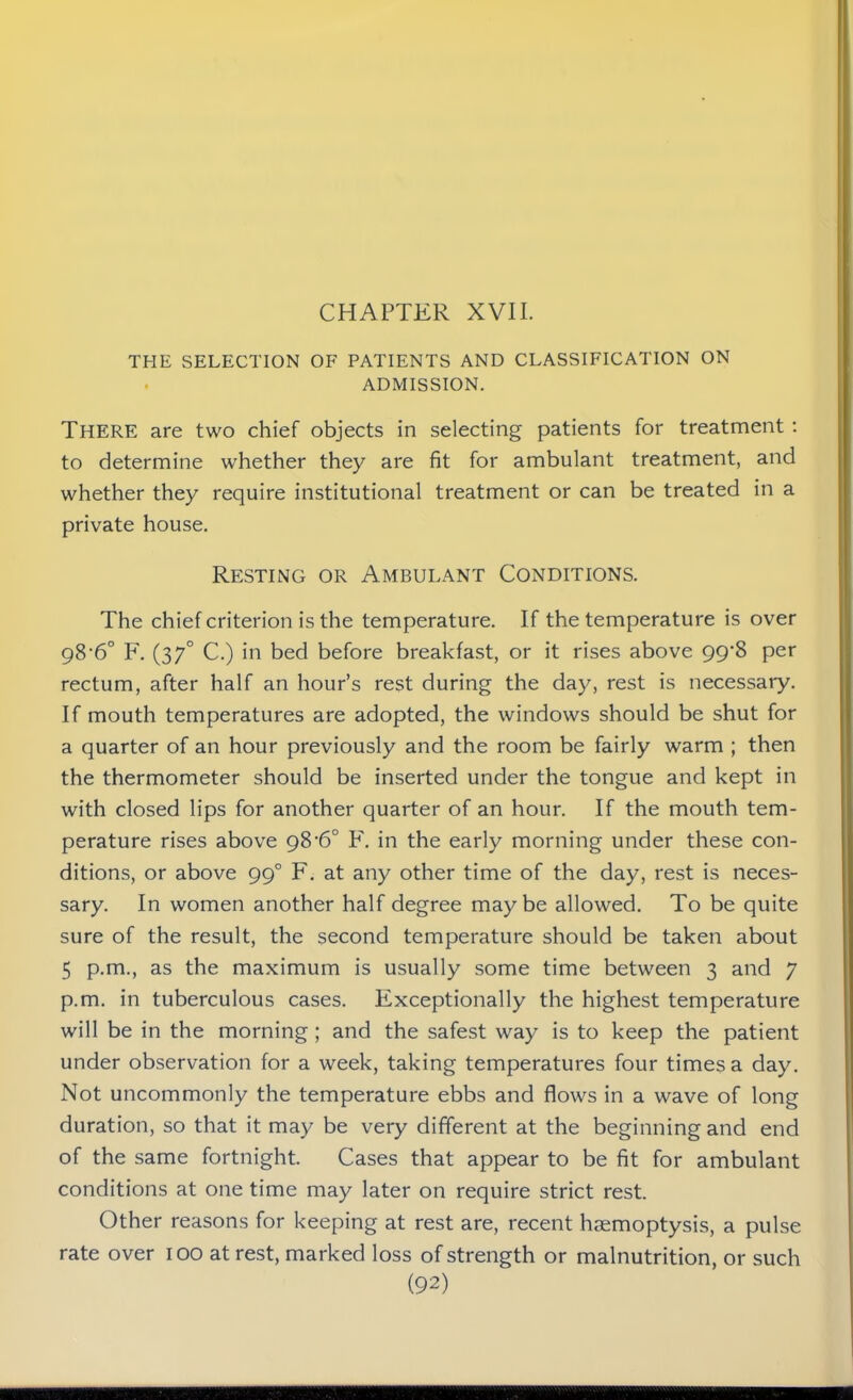 THE SELECTION OF PATIENTS AND CLASSIFICATION ON ADMISSION. There are two chief objects in selecting patients for treatment : to determine whether they are fit for ambulant treatment, and whether they require institutional treatment or can be treated in a private house. Resting or Ambulant Conditions. The chief criterion is the temperature. If the temperature is over 98’6° F. (37° C.) in bed before breakfast, or it rises above 99^8 per rectum, after half an hour’s rest during the day, rest is necessary. If mouth temperatures are adopted, the windows should be shut for a quarter of an hour previously and the room be fairly warm ; then the thermometer should be inserted under the tongue and kept in with closed lips for another quarter of an hour. If the mouth tem- perature rises above 98’6° F. in the early morning under these con- ditions, or above 990 F. at any other time of the day, rest is neces- sary. In women another half degree maybe allowed. To be quite sure of the result, the second temperature should be taken about 5 p.m., as the maximum is usually some time between 3 and 7 p.m. in tuberculous cases. Exceptionally the highest temperature will be in the morning ; and the safest way is to keep the patient under observation for a week, taking temperatures four times a day. Not uncommonly the temperature ebbs and flows in a wave of long duration, so that it may be very different at the beginning and end of the same fortnight. Cases that appear to be fit for ambulant conditions at one time may later on require strict rest. Other reasons for keeping at rest are, recent haemoptysis, a pulse rate over 100 at rest, marked loss of strength or malnutrition, or such