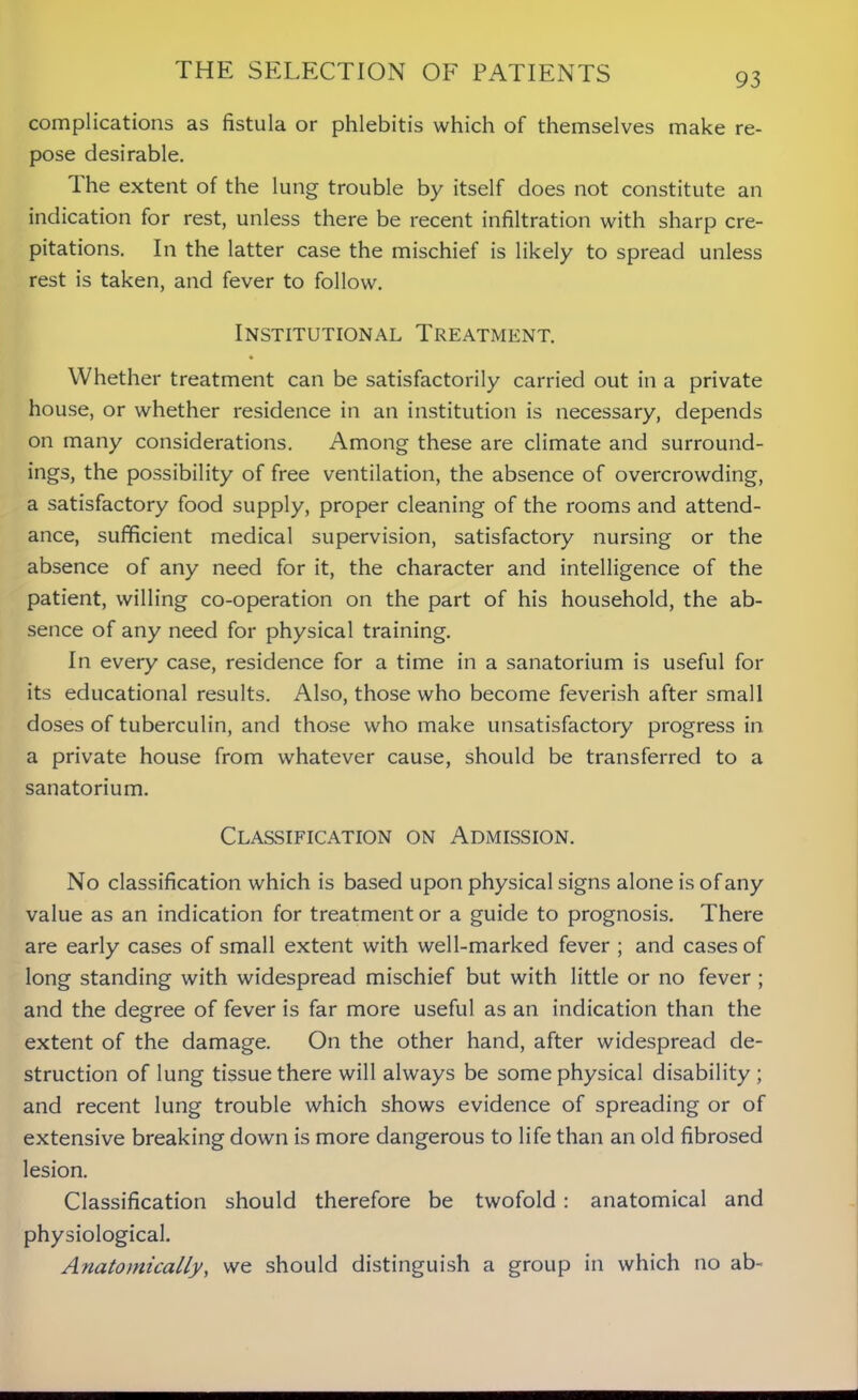 THE SELECTION OF PATIENTS complications as fistula or phlebitis which of themselves make re- pose desirable. Ihe extent of the lung trouble by itself does not constitute an indication for rest, unless there be recent infiltration with sharp cre- pitations. In the latter case the mischief is likely to spread unless rest is taken, and fever to follow. Institutional Treatment. Whether treatment can be satisfactorily carried out in a private house, or whether residence in an institution is necessary, depends on many considerations. Among these are climate and surround- ings, the possibility of free ventilation, the absence of overcrowding, a satisfactory food supply, proper cleaning of the rooms and attend- ance, sufficient medical supervision, satisfactory nursing or the absence of any need for it, the character and intelligence of the patient, willing co-operation on the part of his household, the ab- sence of any need for physical training. In every case, residence for a time in a sanatorium is useful for its educational results. Also, those who become feverish after small doses of tuberculin, and those who make unsatisfactory progress in a private house from whatever cause, should be transferred to a sanatorium. Classification on Admission. No classification which is based upon physical signs alone is of any value as an indication for treatment or a guide to prognosis. There are early cases of small extent with well-marked fever ; and cases of long standing with widespread mischief but with little or no fever ; and the degree of fever is far more useful as an indication than the extent of the damage. On the other hand, after widespread de- struction of lung tissue there will always be some physical disability ; and recent lung trouble which shows evidence of spreading or of extensive breaking down is more dangerous to life than an old fibrosed lesion. Classification should therefore be twofold : anatomical and physiological. Anatomically, we should distinguish a group in which no ab-
