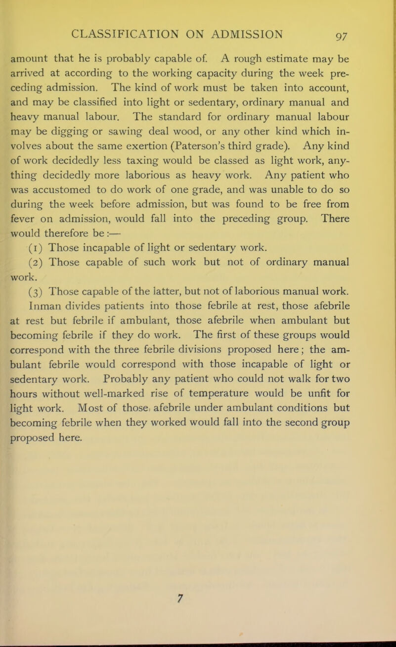 amount that he is probably capable of. A rough estimate may be arrived at according to the working capacity during the week pre- ceding admission. The kind of work must be taken into account, and may be classified into light or sedentary, ordinary manual and heavy manual labour. The standard for ordinary manual labour may be digging or sawing deal wood, or any other kind which in- volves about the same exertion (Paterson’s third grade). Any kind of work decidedly less taxing would be classed as light work, any- thing decidedly more laborious as heavy work. Any patient who was accustomed to do work of one grade, and was unable to do so during the week before admission, but was found to be free from fever on admission, would fall into the preceding group. There would therefore be :— (1) Those incapable of light or sedentary work. (2) Those capable of such work but not of ordinary manual work. (3) Those capable of the latter, but not of laborious manual work. Inman divides patients into those febrile at rest, those afebrile at rest but febrile if ambulant, those afebrile when ambulant but becoming febrile if they do work. The first of these groups would correspond with the three febrile divisions proposed here; the am- bulant febrile would correspond with those incapable of light or sedentary work. Probably any patient who could not walk for two hours without well-marked rise of temperature would be unfit for light work. Most of those, afebrile under ambulant conditions but becoming febrile when they worked would fall into the second group proposed here. 7