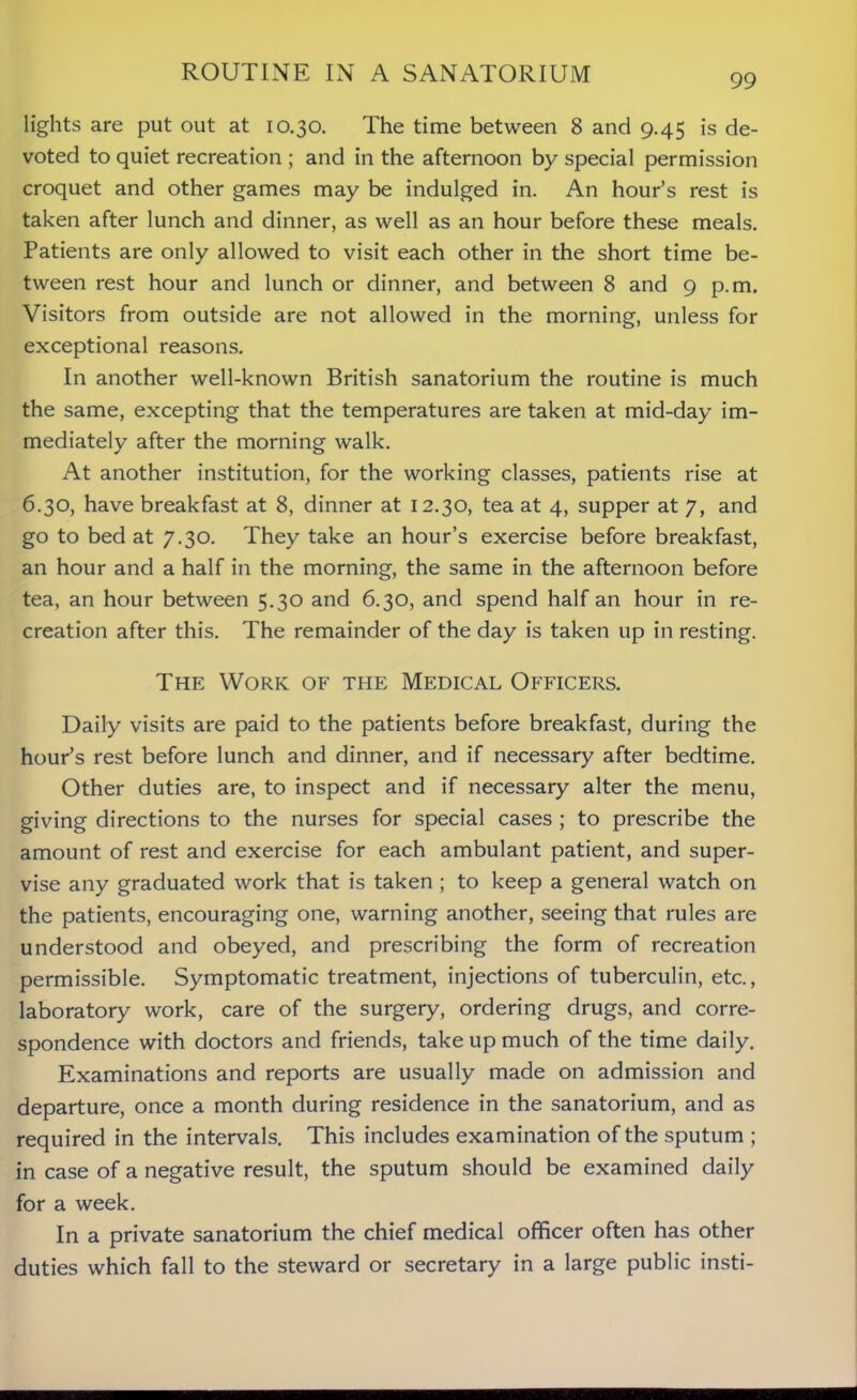 ROUTINE IN A SANATORIUM lights are put out at 10.30. The time between 8 and 9.45 is de- voted to quiet recreation ; and in the afternoon by special permission croquet and other games may be indulged in. An hour’s rest is taken after lunch and dinner, as well as an hour before these meals. Patients are only allowed to visit each other in the short time be- tween rest hour and lunch or dinner, and between 8 and 9 p.m. Visitors from outside are not allowed in the morning, unless for exceptional reasons. In another well-known British sanatorium the routine is much the same, excepting that the temperatures are taken at mid-day im- mediately after the morning walk. At another institution, for the working classes, patients rise at 6.30, have breakfast at 8, dinner at 12.30, tea at 4, supper at 7, and go to bed at 7.30. They take an hour’s exercise before breakfast, an hour and a half in the morning, the same in the afternoon before tea, an hour between 5.30 and 6.30, and spend half an hour in re- creation after this. The remainder of the day is taken up in resting. The Work of the Medical Officers. Daily visits are paid to the patients before breakfast, during the hour’s rest before lunch and dinner, and if necessary after bedtime. Other duties are, to inspect and if necessary alter the menu, giving directions to the nurses for special cases ; to prescribe the amount of rest and exercise for each ambulant patient, and super- vise any graduated work that is taken ; to keep a general watch on the patients, encouraging one, warning another, seeing that rules are understood and obeyed, and prescribing the form of recreation permissible. Symptomatic treatment, injections of tuberculin, etc., laboratory work, care of the surgery, ordering drugs, and corre- spondence with doctors and friends, take up much of the time daily. Examinations and reports are usually made on admission and departure, once a month during residence in the sanatorium, and as required in the intervals. This includes examination of the sputum ; in case of a negative result, the sputum should be examined daily for a week. In a private sanatorium the chief medical officer often has other duties which fall to the steward or secretary in a large public insti-