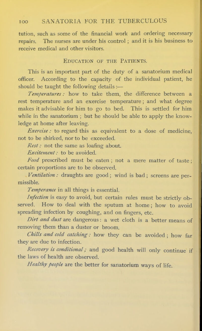 tution, such as some of the financial work and ordering necessary repairs. The nurses are under his control ; and it is his business to receive medical and other visitors. Education of the Patients. This is an important part of the duty of a sanatorium medical officer. According to the capacity of the individual patient, he should be taught the following details :— Temperatures: how to take them, the difference between a rest temperature and an exercise temperature; and what degree makes it advisable for him to go to bed. This is settled for him while in the sanatorium ; but he should be able to apply the know- ledge at home after leaving. Exercise: to regard this as equivalent to a dose of medicine, not to be shirked, nor to be exceeded. Rest: not the same as loafing about. Excitement: to be avoided. Food prescribed must be eaten ; not a mere matter of taste ; certain proportions are to be observed. Ventilation: draughts are good; wind is bad ; screens are per- missible. Temperance in all things is essential. Infection is easy to avoid, but certain rules must be strictly ob- served. How to deal with the sputum at home; how to avoid spreading infection by coughing, and on fingers, etc. Dirt and dust are dangerous: a wet cloth is a better means of removing them than a duster or broom. Chills and cold catching: how they can be avoided ; how far they are due to infection. Recovery is conditional; and good health will only continue if the laws of health are observed. Healthy people are the better for sanatorium ways of life.