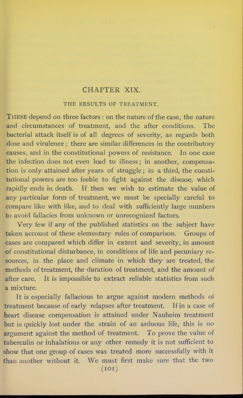 THE RESULTS OF TREATMENT. These depend on three factors : on the nature of the case, the nature and circumstances of treatment, and the after conditions. The bacterial attack itself is of all degrees of severity, as regards both dose and virulence; there are similar differences in the contributory causes, and in the constitutional powers of resistance. In one case the infection does not even lead to illness; in another, compensa- tion is only attained after years of struggle; in a third, the consti- tutional powers are too feeble to fight against the disease, which rapidly ends in death. If then we wish to estimate the value of any particular form of treatment, we must be specially careful to compare like with like, and to deal with sufficiently large numbers to avoid fallacies from unknown or unrecognized factors. Very few if any of the published statistics on the subject have taken account of these elementary rules of comparison. Groups of cases are compared which differ in extent and severity, in amount of constitutional disturbance, in conditions of life and pecuniary re- sources, in the place and climate in which they are treated, the methods of treatment, the duration of treatment, and the amount of after care. It is impossible to extract reliable statistics from such a mixture. It is especially fallacious to argue against modern methods of treatment because of early relapses after treatment. If in a case of heart disease compensation is attained under Nauheim treatment but is quickly lost under the strain of an arduous life, this is no argument against the method of treatment. To prove the value of tuberculin or inhalations or any other remedy it is not sufficient to show that one group of cases was treated more successfully with it than another without it. We must first make sure that the two (IOI)