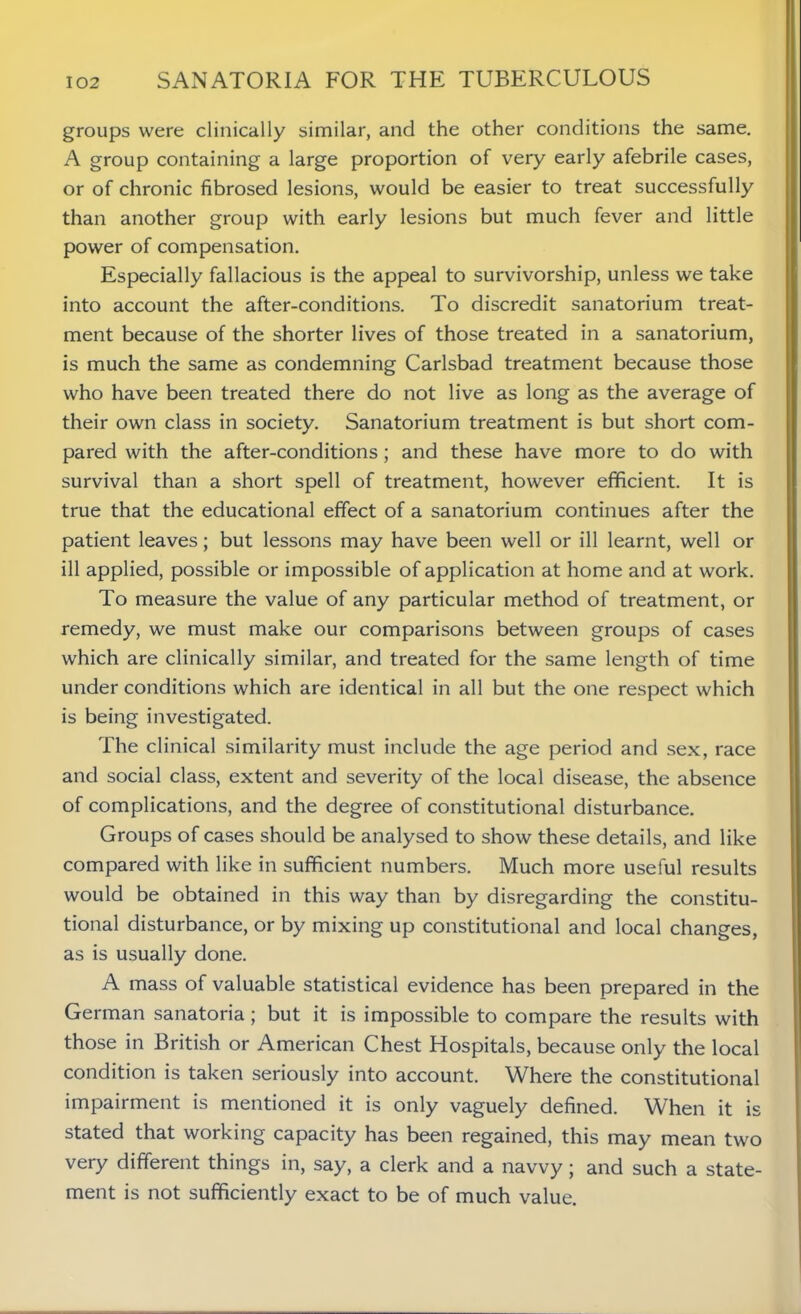 groups were clinically similar, and the other conditions the same. A group containing a large proportion of very early afebrile cases, or of chronic fibrosed lesions, would be easier to treat successfully than another group with early lesions but much fever and little power of compensation. Especially fallacious is the appeal to survivorship, unless we take into account the after-conditions. To discredit sanatorium treat- ment because of the shorter lives of those treated in a sanatorium, is much the same as condemning Carlsbad treatment because those who have been treated there do not live as long as the average of their own class in society. Sanatorium treatment is but short com- pared with the after-conditions; and these have more to do with survival than a short spell of treatment, however efficient. It is true that the educational effect of a sanatorium continues after the patient leaves; but lessons may have been well or ill learnt, well or ill applied, possible or impossible of application at home and at work. To measure the value of any particular method of treatment, or remedy, we must make our comparisons between groups of cases which are clinically similar, and treated for the same length of time under conditions which are identical in all but the one respect which is being investigated. The clinical similarity must include the age period and sex, race and social class, extent and severity of the local disease, the absence of complications, and the degree of constitutional disturbance. Groups of cases should be analysed to show these details, and like compared with like in sufficient numbers. Much more useful results would be obtained in this way than by disregarding the constitu- tional disturbance, or by mixing up constitutional and local changes, as is usually done. A mass of valuable statistical evidence has been prepared in the German sanatoria; but it is impossible to compare the results with those in British or American Chest Hospitals, because only the local condition is taken seriously into account. Where the constitutional impairment is mentioned it is only vaguely defined. When it is stated that working capacity has been regained, this may mean two very different things in, say, a clerk and a navvy; and such a state- ment is not sufficiently exact to be of much value.