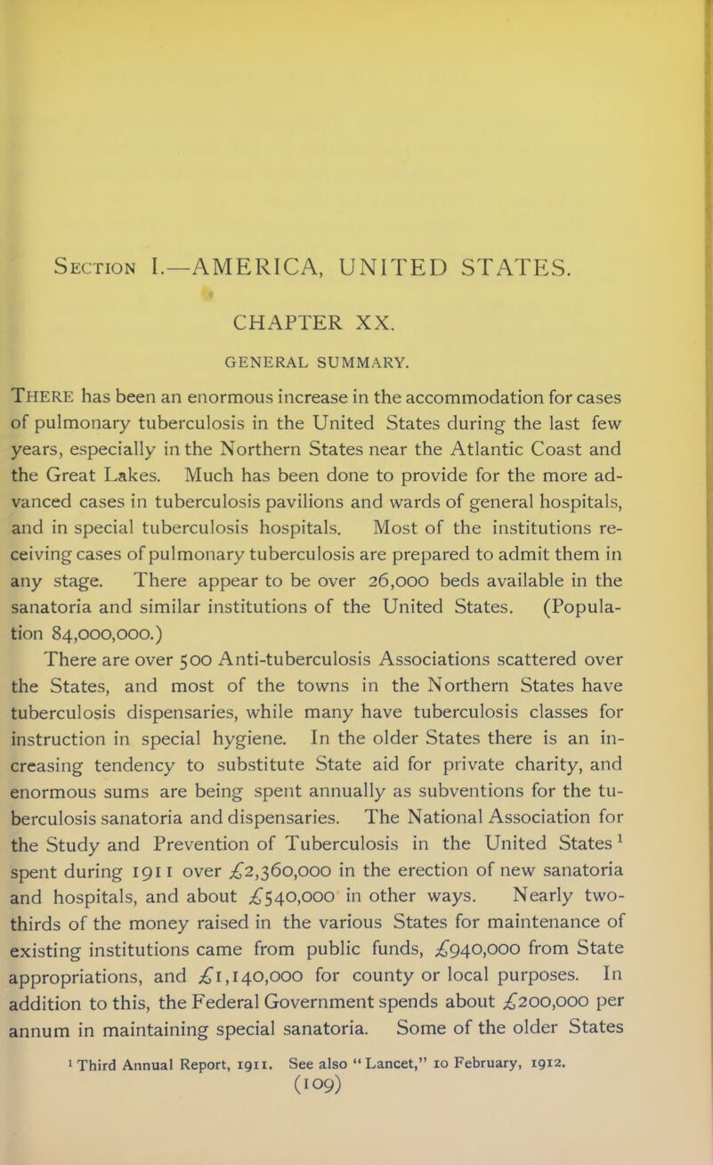 Section I.—AMERICA, UNITED STATES. CHAPTER XX. GENERAL SUMMARY. There has been an enormous increase in the accommodation for cases of pulmonary tuberculosis in the United States during the last few years, especially in the Northern States near the Atlantic Coast and the Great Lakes. Much has been done to provide for the more ad- vanced cases in tuberculosis pavilions and wards of general hospitals, and in special tuberculosis hospitals. Most of the institutions re- ceiving cases of pulmonary tuberculosis are prepared to admit them in any stage. There appear to be over 26,000 beds available in the sanatoria and similar institutions of the United States. (Popula- tion 84,000,000.) There are over 500 Anti-tuberculosis Associations scattered over the States, and most of the towns in the Northern States have tuberculosis dispensaries, while many have tuberculosis classes for instruction in special hygiene. In the older States there is an in- creasing tendency to substitute State aid for private charity, and enormous sums are being spent annually as subventions for the tu- berculosis sanatoria and dispensaries. The National Association for the Study and Prevention of Tuberculosis in the United States 1 spent during 1911 over £2,360,000 in the erection of new sanatoria and hospitals, and about £540,000 in other ways. Nearly two- thirds of the money raised in the various States for maintenance of existing institutions came from public funds, £940,000 from State appropriations, and £1,140,000 for county or local purposes. In addition to this, the Federal Government spends about £200,000 per annum in maintaining special sanatoria. Some of the older States 1 Third Annual Report, 1911. See also “Lancet,” 10 February, 1912.