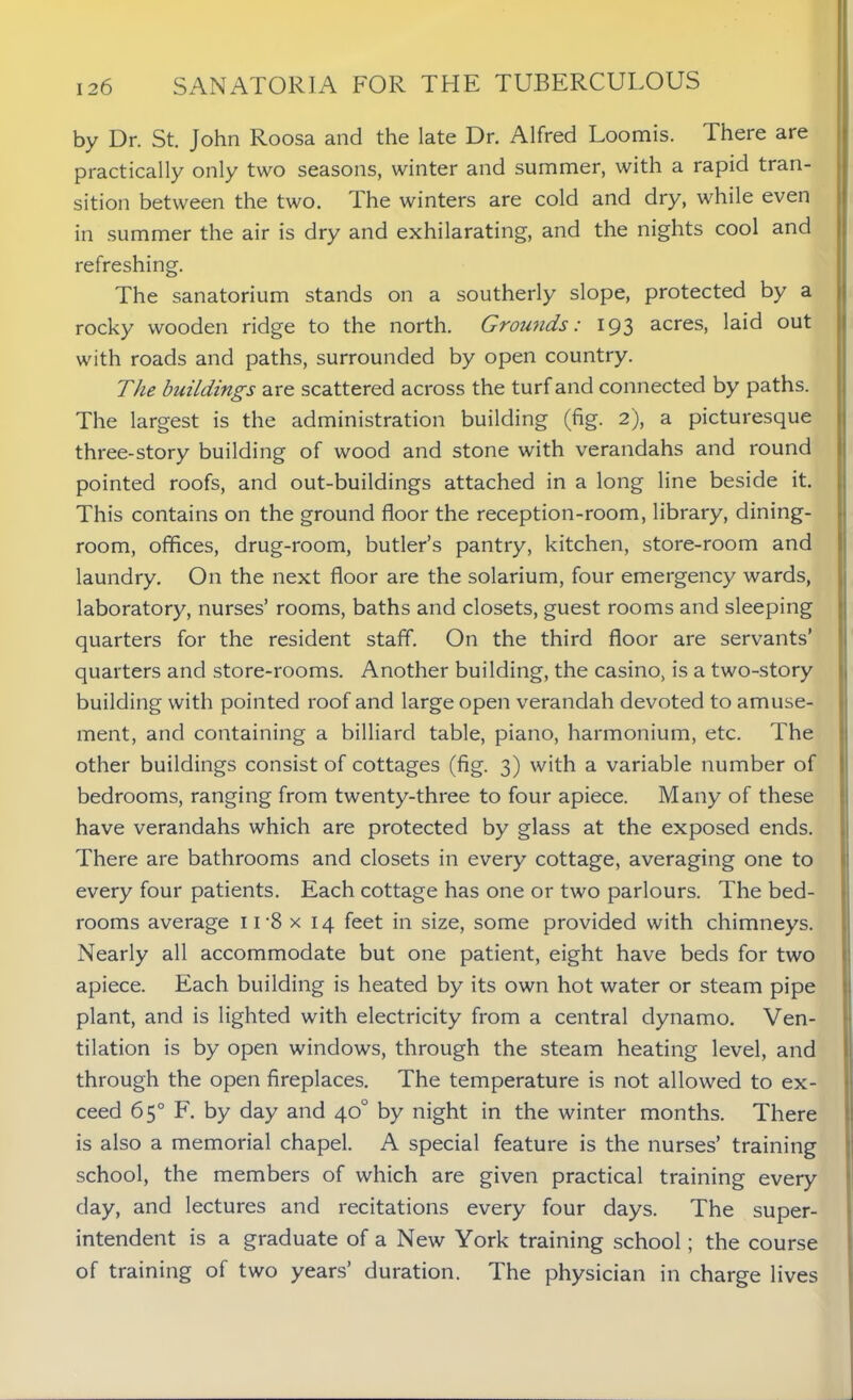 by Dr. St. John Roosa and the late Dr. Alfred Loomis. There are practically only two seasons, winter and summer, with a rapid tran- sition between the two. I he winters are cold and dry, while even in summer the air is dry and exhilarating, and the nights cool and refreshing. The sanatorium stands on a southerly slope, protected by a rocky wooden ridge to the north. Grounds: 193 acres, laid out with roads and paths, surrounded by open country. The buildings are scattered across the turf and connected by paths. The largest is the administration building (fig. 2), a picturesque three-story building of wood and stone with verandahs and round pointed roofs, and out-buildings attached in a long line beside it. This contains on the ground floor the reception-room, library, dining- room, offices, drug-room, butler’s pantry, kitchen, store-room and laundry. On the next floor are the solarium, four emergency wards, laboratory, nurses’ rooms, baths and closets, guest rooms and sleeping quarters for the resident staff. On the third floor are servants’ quarters and store-rooms. Another building, the casino, is a two-story building with pointed roof and large open verandah devoted to amuse- ment, and containing a billiard table, piano, harmonium, etc. The other buildings consist of cottages (fig. 3) with a variable number of bedrooms, ranging from twenty-three to four apiece. Many of these have verandahs which are protected by glass at the exposed ends. There are bathrooms and closets in every cottage, averaging one to every four patients. Each cottage has one or two parlours. The bed- rooms average ir8 x 14 feet in size, some provided with chimneys. Nearly all accommodate but one patient, eight have beds for two apiece. Each building is heated by its own hot water or steam pipe plant, and is lighted with electricity from a central dynamo. Ven- tilation is by open windows, through the steam heating level, and through the open fireplaces. The temperature is not allowed to ex- ceed 65° F. by day and 40° by night in the winter months. There is also a memorial chapel. A special feature is the nurses’ training school, the members of which are given practical training every day, and lectures and recitations every four days. The super- intendent is a graduate of a New York training school; the course of training of two years’ duration. The physician in charge lives