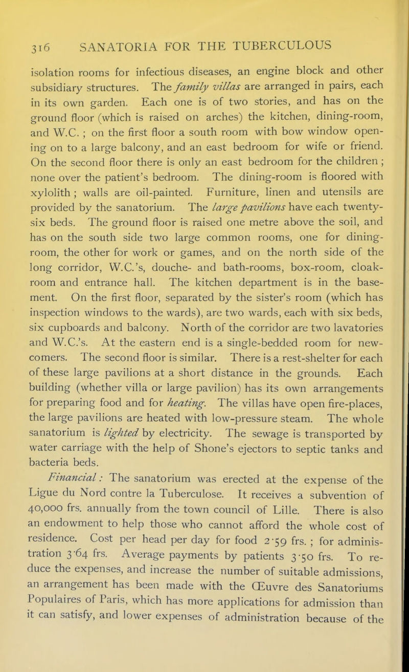 isolation rooms for infectious diseases, an engine block and other subsidiary structures. The family villas are arranged in pairs, each in its own garden. Each one is of two stories, and has on the ground floor (which is raised on arches) the kitchen, dining-room, and W.C. ; on the first floor a south room with bow window open- ing on to a large balcony, and an east bedroom for wife or friend. On the second floor there is only an east bedroom for the children ; none over the patient’s bedroom. The dining-room is floored with xylolith ; walls are oil-painted. Furniture, linen and utensils are provided by the sanatorium. The large pavilions have each twenty- six beds. The ground floor is raised one metre above the soil, and has on the south side two large common rooms, one for dining- room, the other for work or games, and on the north side of the long corridor, W.C.’s, douche- and bath-rooms, box-room, cloak- room and entrance hall. The kitchen department is in the base- ment. On the first floor, separated by the sister’s room (which has inspection windows to the wards), are two wards, each with six beds, six cupboards and balcony. North of the corridor are two lavatories and W.C.’s. At the eastern end is a single-bedded room for new- comers. 1 he second floor is similar. There is a rest-shelter for each of these large pavilions at a short distance in the grounds. Each building (whether villa or large pavilion) has its own arrangements for preparing food and for heating. The villas have open fire-places, the large pavilions are heated with low-pressure steam. The whole sanatorium is lighted by electricity. The sewage is transported by water carriage with the help of Shone’s ejectors to septic tanks and bacteria beds. Financial: The sanatorium was erected at the expense of the Ligue du Nord contre la Tuberculose. It receives a subvention of 40,000 frs. annually from the town council of Lille. There is also an endowment to help those who cannot afford the whole cost of residence. Cost per head per day for food 2'59 frs. ; for adminis- tration 3-64 frs. Average payments by patients 3-50 frs. To re- duce the expenses, and increase the number of suitable admissions, an ai rangement has been made with the CEuvre des Sanatoriums I opulaires of I aris, which has more applications for admission than it can satisfy, and lower expenses of administration because of the