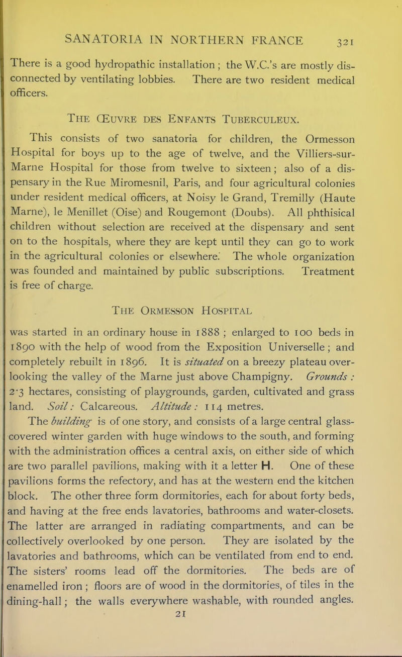 There is a good hydropathic installation ; the W.C.’s are mostly dis- connected by ventilating lobbies. There are two resident medical officers. The OEuvre des Enfants Tuberculeux. This consists of two sanatoria for children, the Ormesson Hospital for boys up to the age of twelve, and the Villiers-sur- Marne Hospital for those from twelve to sixteen; also of a dis- pensary in the Rue Miromesnil, Paris, and four agricultural colonies under resident medical officers, at Noisy le Grand, Tremilly (Haute Marne), le Menillet (Oise) and Rougemont (Doubs). All phthisical children without selection are received at the dispensary and sent on to the hospitals, where they are kept until they can go to work in the agricultural colonies or elsewhere.' The whole organization was founded and maintained by public subscriptions. Treatment is free of charge. The Ormesson PIospital was started in an ordinary house in 1888 ; enlarged to 100 beds in 1890 with the help of wood from the Exposition Universelle; and completely rebuilt in 1896. It is situated on a breezy plateau over- looking the valley of the Marne just above Champigny. Grounds : 2-3 hectares, consisting of playgrounds, garden, cultivated and grass land. Soil: Calcareous. Altitude: 114 metres. The building is of one story, and consists of a large central glass- covered winter garden with huge windows to the south, and forming with the administration offices a central axis, on either side of which are two parallel pavilions, making with it a letter H. One of these pavilions forms the refectory, and has at the western end the kitchen block. The other three form dormitories, each for about forty beds, and having at the free ends lavatories, bathrooms and water-closets. The latter are arranged in radiating compartments, and can be collectively overlooked by one person. They are isolated by the lavatories and bathrooms, which can be ventilated from end to end. The sisters’ rooms lead off the dormitories. The beds are of enamelled iron ; floors are of wood in the dormitories, of tiles in the dining-hall; the walls everywhere washable, with rounded angles. 21