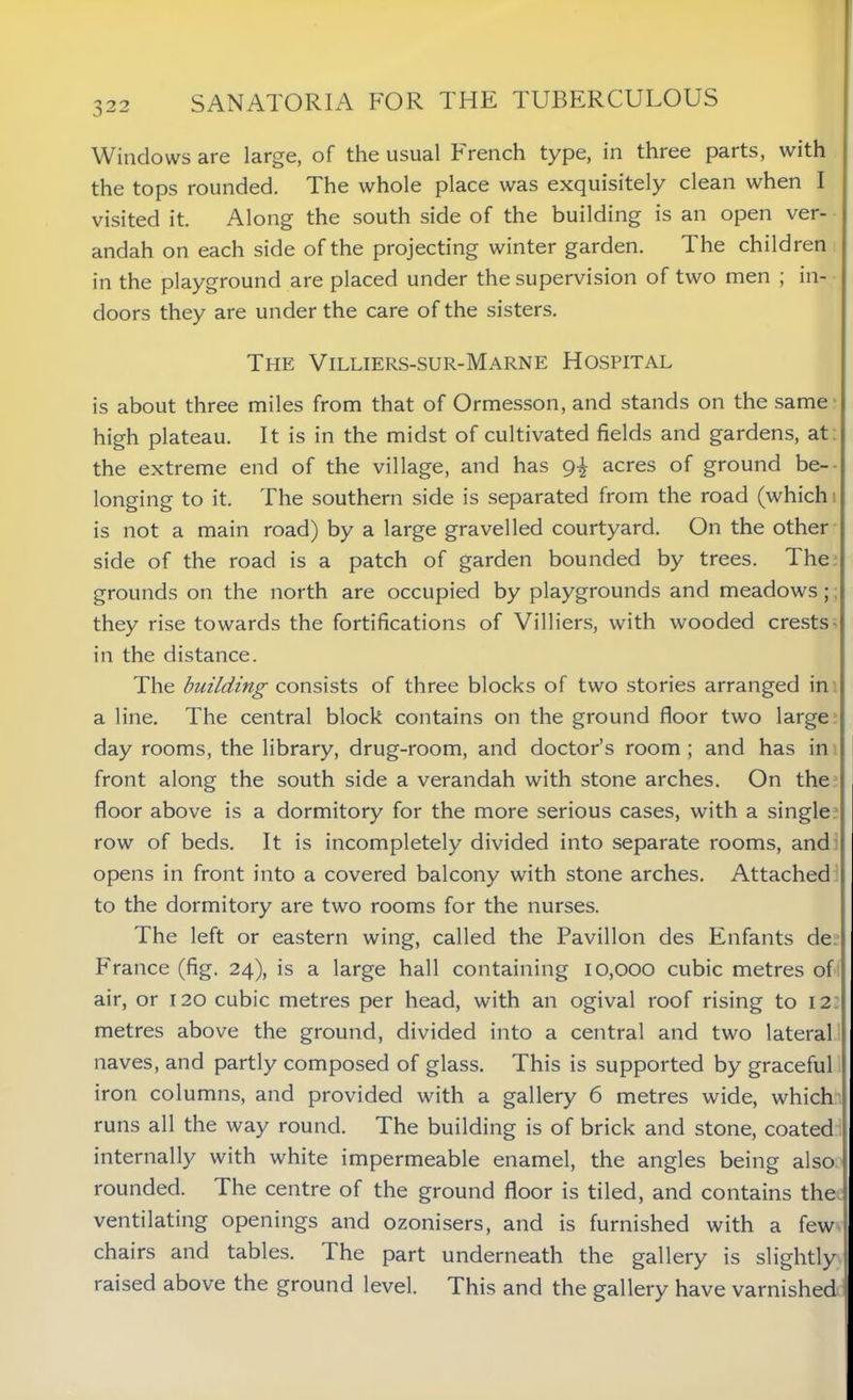 Windows are large, of the usual French type, in three parts, with the tops rounded. The whole place was exquisitely clean when I visited it. Along the south side of the building is an open ver- andah on each side of the projecting winter garden. The children in the playground are placed under the supervision of two men ; in- doors they are under the care of the sisters. The Villiers-sur-Marne Hospital is about three miles from that of Ormesson, and stands on the same high plateau. It is in the midst of cultivated fields and gardens, at the extreme end of the village, and has 9% acres of ground be- longing to it. The southern side is separated from the road (which 1 is not a main road) by a large gravelled courtyard. On the other side of the road is a patch of garden bounded by trees. The grounds on the north are occupied by playgrounds and meadows; they rise towards the fortifications of Villiers, with wooded crests in the distance. The building consists of three blocks of two stories arranged in a line. The central block contains on the ground floor two large day rooms, the library, drug-room, and doctor’s room ; and has in front along the south side a verandah with stone arches. On the floor above is a dormitory for the more serious cases, with a single row of beds. It is incompletely divided into separate rooms, and opens in front into a covered balcony with stone arches. Attached to the dormitory are two rooms for the nurses. The left or eastern wing, called the Pavilion des Enfants de France (fig. 24), is a large hall containing 10,000 cubic metres of air, or 120 cubic metres per head, with an ogival roof rising to 12: metres above the ground, divided into a central and two lateral naves, and partly composed of glass. This is supported by graceful iron columns, and provided with a gallery 6 metres wide, which runs all the way round. The building is of brick and stone, coated internally with white impermeable enamel, the angles being also rounded. The centre of the ground floor is tiled, and contains the ventilating openings and ozonisers, and is furnished with a few chairs and tables. The part underneath the gallery is slightly raised above the ground level. This and the gallery have varnished