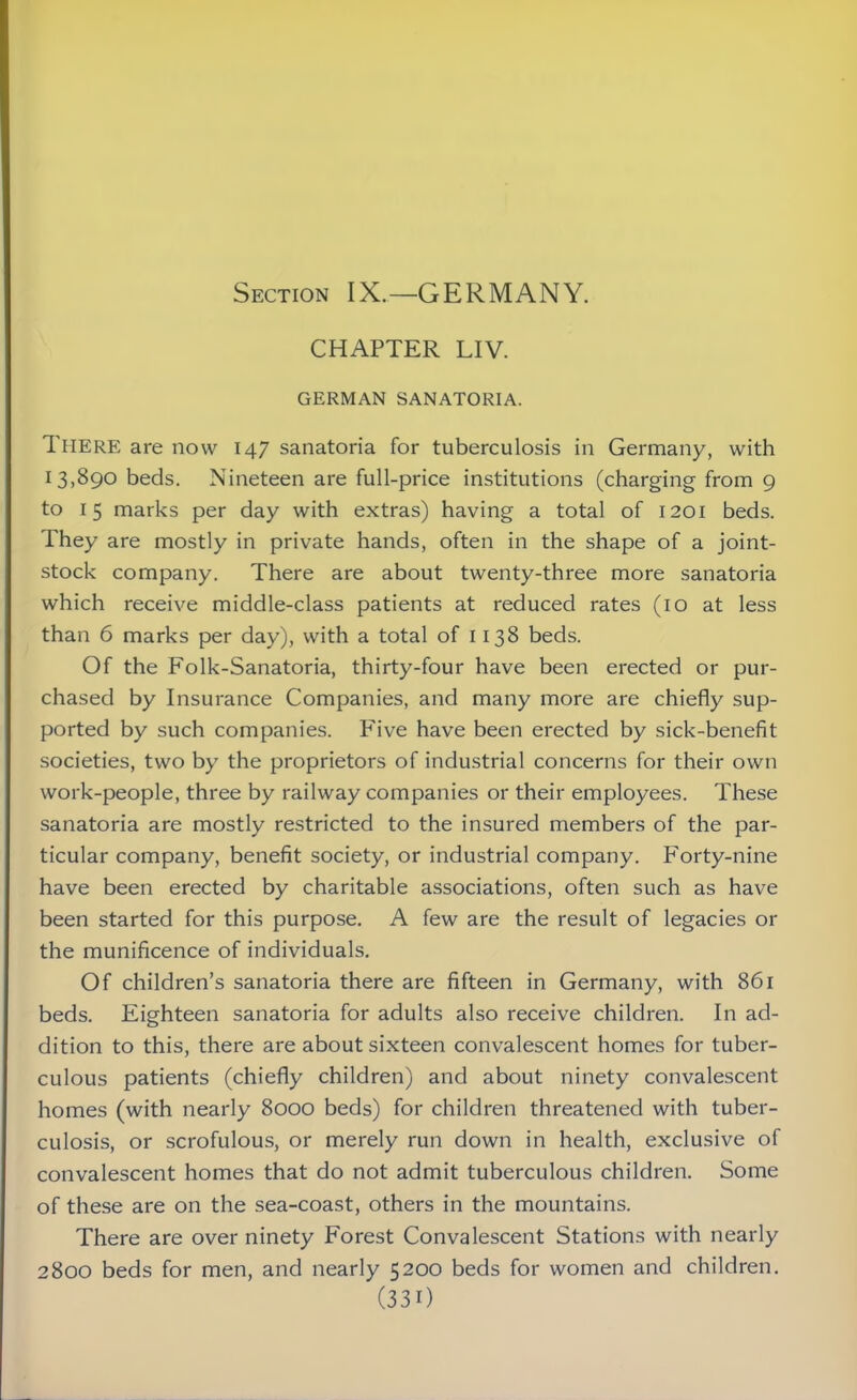 Section IX.—GERMANY. CHAPTER LIV. GERMAN SANATORIA. There are now 147 sanatoria for tuberculosis in Germany, with 13,890 beds. Nineteen are full-price institutions (charging from 9 to 15 marks per day with extras) having a total of 1201 beds. They are mostly in private hands, often in the shape of a joint- stock company. There are about twenty-three more sanatoria which receive middle-class patients at reduced rates (10 at less than 6 marks per day), with a total of 1138 beds. Of the Folk-Sanatoria, thirty-four have been erected or pur- chased by Insurance Companies, and many more are chiefly sup- ported by such companies. Five have been erected by sick-benefit societies, two by the proprietors of industrial concerns for their own work-people, three by railway companies or their employees. These sanatoria are mostly restricted to the insured members of the par- ticular company, benefit society, or industrial company. Forty-nine have been erected by charitable associations, often such as have been started for this purpose. A few are the result of legacies or the munificence of individuals. Of children’s sanatoria there are fifteen in Germany, with 861 beds. Eighteen sanatoria for adults also receive children. In ad- dition to this, there are about sixteen convalescent homes for tuber- culous patients (chiefly children) and about ninety convalescent homes (with nearly 8000 beds) for children threatened with tuber- culosis, or scrofulous, or merely run down in health, exclusive of convalescent homes that do not admit tuberculous children. Some of these are on the sea-coast, others in the mountains. There are over ninety Forest Convalescent Stations with nearly 2800 beds for men, and nearly 5200 beds for women and children.