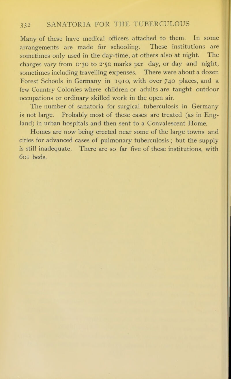 Many of these have medical officers attached to them. In some arrangements are made for schooling. These institutions are sometimes only used in the day-time, at others also at night. The charges vary from 0-30 to 2-50 marks per day, or day and night, sometimes including travelling expenses. There were about a dozen Forest Schools in Germany in 1910, with over 740 places, and a few Country Colonies where children or adults are taught outdoor occupations or ordinary skilled work in the open air. The number of sanatoria for surgical tuberculosis in Germany is not large. Probably most of these cases are treated (as in Eng- land) in urban hospitals and then sent to a Convalescent Home. Homes are now being erected near some of the large towns and cities for advanced cases of pulmonary tuberculosis ; but the supply is still inadequate. There are so far five of these institutions, with 601 beds.