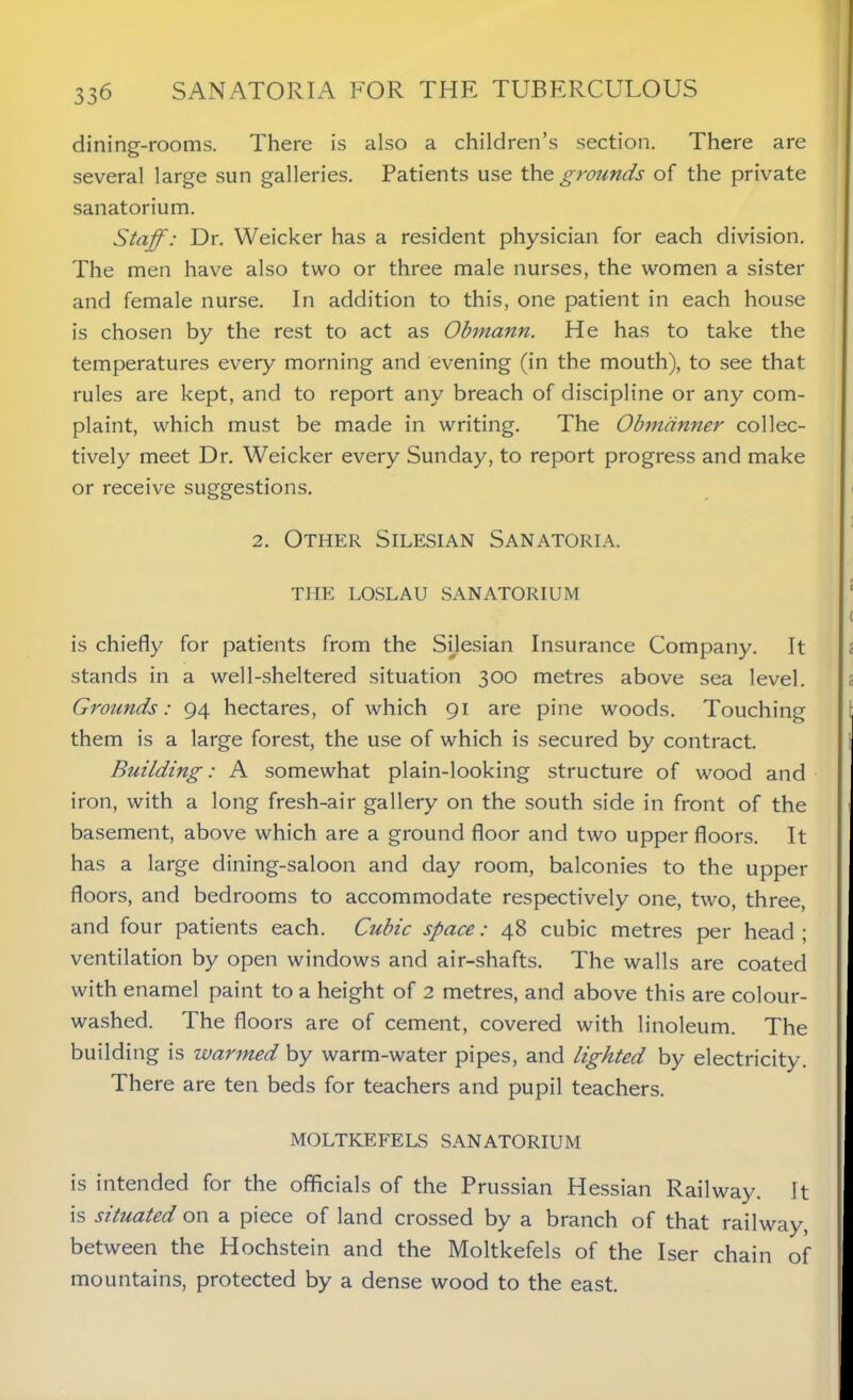 dining-rooms. There is also a children’s section. There are several large sun galleries. Patients use the grounds of the private sanatorium. Staff: Dr. Weicker has a resident physician for each division. The men have also two or three male nurses, the women a sister and female nurse. In addition to this, one patient in each house is chosen by the rest to act as Obmann. He has to take the temperatures every morning and evening (in the mouth), to see that rules are kept, and to report any breach of discipline or any com- plaint, which must be made in writing. The Obmdnner collec- tively meet Dr. Weicker every Sunday, to report progress and make or receive suggestions. 2. Other Silesian Sanatoria. THE LOSLAU SANATORIUM is chiefly for patients from the Silesian Insurance Company. It stands in a well-sheltered situation 300 metres above sea level. Grounds: 94 hectares, of which 91 are pine woods. Touching them is a large forest, the use of which is secured by contract. Building: A somewhat plain-looking structure of wood and iron, with a long fresh-air gallery on the south side in front of the basement, above which are a ground floor and two upper floors. It has a large dining-saloon and day room, balconies to the upper floors, and bedrooms to accommodate respectively one, two, three, and four patients each. Cubic space: 48 cubic metres per head; ventilation by open windows and air-shafts. The walls are coated with enamel paint to a height of 2 metres, and above this are colour- washed. The floors are of cement, covered with linoleum. The building is warmed by warm-water pipes, and lighted by electricity. There are ten beds for teachers and pupil teachers. MOLTKEFELS SANATORIUM is intended for the officials of the Prussian Hessian Railway. It is situated on a piece of land crossed by a branch of that railway, between the Hochstein and the Moltkefels of the Iser chain of mountains, protected by a dense wood to the east.