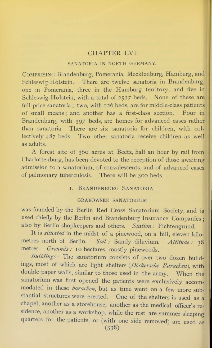 SANATORIA IN NORTH GERMANY. Comprising Brandenburg, Pomerania, Mecklenburg, Hamburg, and Schleswig-Holstein. There are twelve sanatoria in Brandenburg, one in Pomerania, three in the Hamburg territory, and five in Schleswig-Holstein, with a total of 2537 beds. None of these are full-price sanatoria ; two, with 126 beds, are for middle-class patients of small means; and another has a first-class section. P'our in Brandenburg, with 397 beds, are homes for advanced cases rather than sanatoria. There are six sanatoria for children, with col- lectively 487 beds. Two other sanatoria receive children as well as adults. A forest site of 360 acres at Beetz, half an hour by rail from Charlottenburg, has been devoted to the reception of those awaiting admission to a sanatorium, of convalescents, and of advanced cases of pulmonary tuberculosis. There will be 300 beds. 1. Brandenburg Sanatoria. GRABOWSEE SANATORIUM was founded by the Berlin Red Cross Sanatorium Society, and is used chiefly by the Berlin and Brandenburg Insurance Companies ; also by Berlin shopkeepers and others. Station : Fichtengrund. It is situated in the midst of a pinewood, on a hill, eleven kilo- metres north of Berlin. Soil: Sandy diluvium. Altitude: 38 metres. Grounds: 10 hectares, mostly pinewoods. Buildings: The sanatorium consists of over two dozen build- ings, most of which are light shelters (Dockersche Baracken), with double paper walls, similar to those used in the army. When the sanatorium was first opened the patients were exclusively accom- modated in these baracken, but as time went on a few more sub- stantial structures were erected. One of the shelters is used as a chapel, another as a storehouse, another as the medical officer’s re- sidence, another as a workshop, while the rest are summer sleeping quarters for the patients, or (with one side removed) are used as