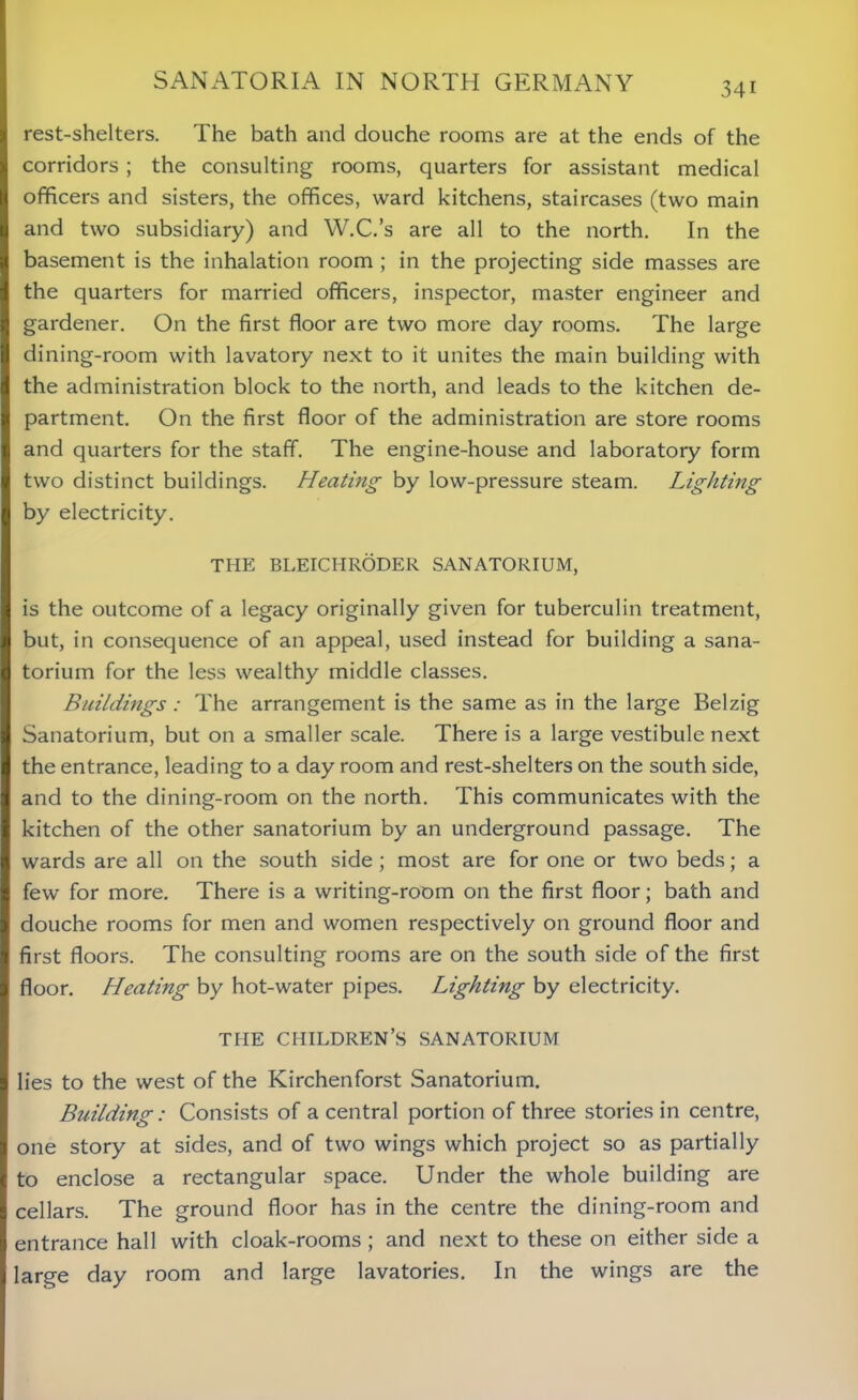 rest-shelters. The bath and douche rooms are at the ends of the corridors ; the consulting rooms, quarters for assistant medical officers and sisters, the offices, ward kitchens, staircases (two main and two subsidiary) and W.C.’s are all to the north. In the basement is the inhalation room ; in the projecting side masses are the quarters for married officers, inspector, master engineer and gardener. On the first floor are two more day rooms. The large dining-room with lavatory next to it unites the main building with the administration block to the north, and leads to the kitchen de- partment. On the first floor of the administration are store rooms and quarters for the staff. The engine-house and laboratory form two distinct buildings. Heating by low-pressure steam. Lighting by electricity. THE BLEICHRODER SANATORIUM, is the outcome of a legacy originally given for tuberculin treatment, but, in consequence of an appeal, used instead for building a sana- torium for the less wealthy middle classes. Buildings: The arrangement is the same as in the large Belzig Sanatorium, but on a smaller scale. There is a large vestibule next the entrance, leading to a day room and rest-shelters on the south side, and to the dining-room on the north. This communicates with the kitchen of the other sanatorium by an underground passage. The wards are all on the south side; most are for one or two beds; a few for more. There is a writing-room on the first floor; bath and douche rooms for men and women respectively on ground floor and first floors. The consulting rooms are on the south side of the first floor. Heating by hot-water pipes. Lighting by electricity. THE CHILDREN’S SANATORIUM lies to the west of the Kirchenforst Sanatorium. Building : Consists of a central portion of three stories in centre, one story at sides, and of two wings which project so as partially to enclose a rectangular space. Under the whole building are cellars. The ground floor has in the centre the dining-room and entrance hall with cloak-rooms ; and next to these on either side a large day room and large lavatories. In the wings are the