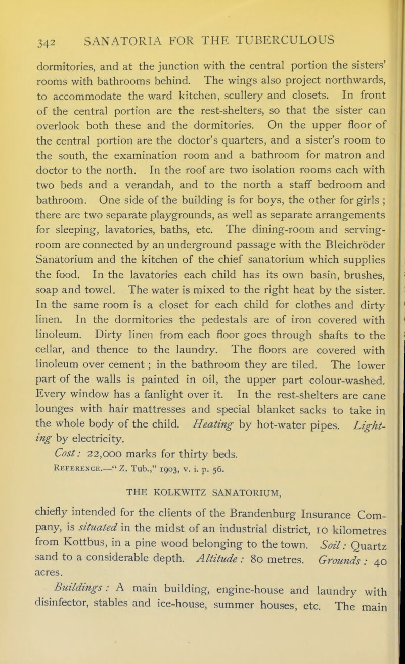 dormitories, and at the junction with the central portion the sisters’ rooms with bathrooms behind. The wings also project northwards, to accommodate the ward kitchen, scullery and closets. In front of the central portion are the rest-shelters, so that the sister can overlook both these and the dormitories. On the upper floor of the central portion are the doctor’s quarters, and a sister’s room to the south, the examination room and a bathroom for matron and doctor to the north. In the roof are two isolation rooms each with two beds and a verandah, and to the north a staff bedroom and bathroom. One side of the building is for boys, the other for girls ; there are two separate playgrounds, as well as separate arrangements for sleeping, lavatories, baths, etc. The dining-room and serving- room are connected by an underground passage with the Bleichroder Sanatorium and the kitchen of the chief sanatorium which supplies the food. In the lavatories each child has its own basin, brushes, soap and towel. The water is mixed to the right heat by the sister. In the same room is a closet for each child for clothes and dirty linen. In the dormitories the pedestals are of iron covered with linoleum. Dirty linen from each floor goes through shafts to the cellar, and thence to the laundry. The floors are covered with linoleum over cement ; in the bathroom they are tiled. The lower part of the walls is painted in oil, the upper part colour-washed. Every window has a fanlight over it. In the rest-shelters are cane lounges with hair mattresses and special blanket sacks to take in the whole body of the child. Heating by hot-water pipes. Light- ing by electricity. Cost: 22,000 marks for thirty beds. Reference.—“ Z. Tub.,” 1903, v. i. p. 56. THE KOLKWITZ SANATORIUM, chiefly intended for the clients of the Brandenburg Insurance Com- pany, is situated in the midst of an industrial district, 10 kilometres from Kottbus, in a pine wood belonging to the town. Soil: Ouartz sand to a considerable depth. Altitude : 80 metres. Grounds : 40 acres. Buildings: A main building, engine-house and laundry with disinfector, stables and ice-house, summer houses, etc. The main