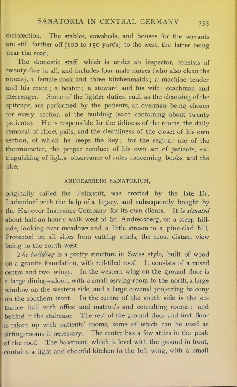 disinfection. The stables, cowsheds, and houses for the servants are still farther off (ioo to 150 yards) to the west, the latter being near the road. The domestic staff, which is under an inspector, consists of twenty-five in all, and includes four male nurses (who also clean the rooms), a female cook and three kitchenmaids ; a machine tender and his mate; a heater; a steward and his wife; coachman and messenger. Some of the lighter duties, such as the cleansing of the spitcups, are performed by the patients, an overman being chosen for every section of the building (each containing about twenty patients). He is responsible for the tidiness of the rooms, the daily removal of closet pails, and the cleanliness of the closet of his own section, of which he keeps the key; for the regular use of the thermometer, the proper conduct of his own set of patients, ex- tinguishing of lights, observance of rules concerning books, and the like. ANDREASHEIM SANATORIUM, originally called the Felixstift, was erected by the late Dr. Ladendorf with the help of a legacy, and subsequently bought by the Hanover Insurance Company for its own clients. It is situated about half-an-hour’s walk west of St. Andreasberg, on a steep hill- side, looking over meadows and a little stream to a pine-clad hill. Protected on all sides from cutting winds, the most distant view being to the south-west. The building is a pretty structure in Swiss style, built of wood on a granite foundation, with red-tiled roof. It consists of a raised centre and two wings. In the western wing on the ground floor is a large dining-saloon, with a small serving-room to the north, a large window on the western side, and a large covered projecting balcony on the southern front. In the centre of the south side is the en- trance hall with office and matron’s and consulting rooms; and behind it the staircase. The rest of the ground floor and first floor is taken up with patients’ rooms, some of which can be used as sitting-rooms if necessary. The centre has a few attics in the peak of the roof. The basement, which is level with the ground in front, contains a light and cheerful kitchen in the left wing, with a small