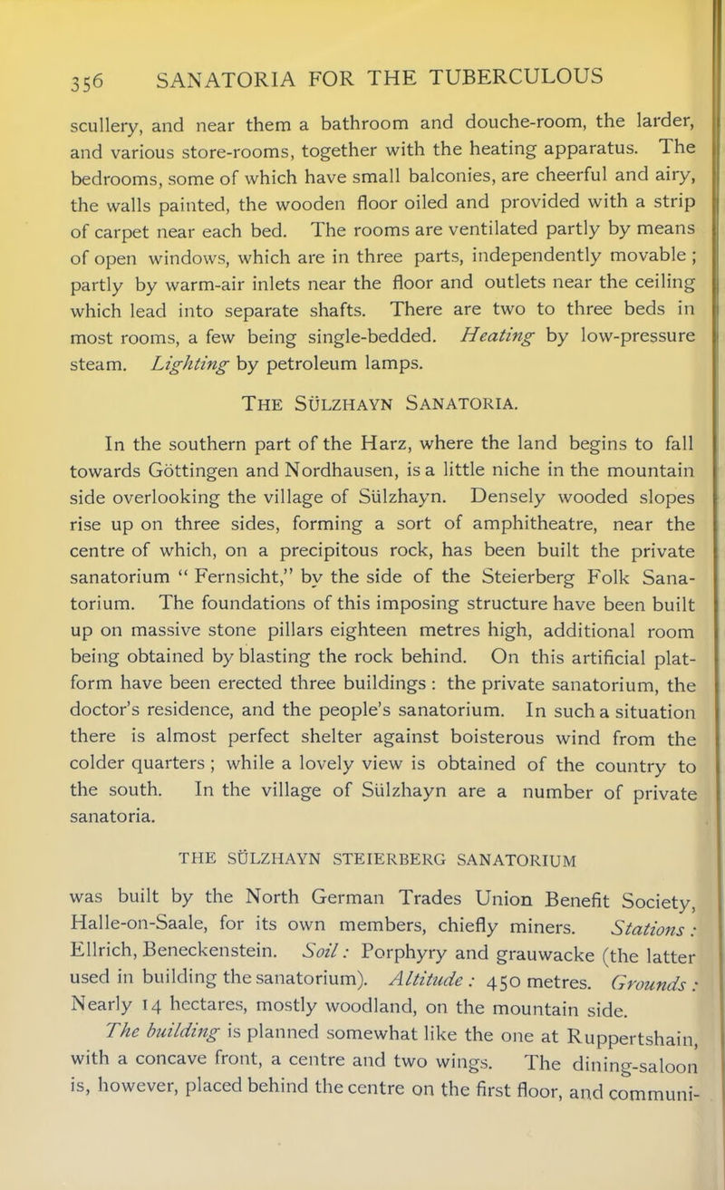 scullery, and near them a bathroom and douche-room, the larder, and various store-rooms, together with the heating apparatus. The bedrooms, some of which have small balconies, are cheerful and airy, the walls painted, the wooden floor oiled and provided with a strip of carpet near each bed. The rooms are ventilated partly by means of open windows, which are in three parts, independently movable ; partly by warm-air inlets near the floor and outlets near the ceiling which lead into separate shafts. There are two to three beds in most rooms, a few being single-bedded. Heating by low-pressure steam. Lighting by petroleum lamps. The Sulzhayn Sanatoria. In the southern part of the Harz, where the land begins to fall towards Gottingen and Nordhausen, is a little niche in the mountain side overlooking the village of Sulzhayn. Densely wooded slopes rise up on three sides, forming a sort of amphitheatre, near the centre of which, on a precipitous rock, has been built the private sanatorium “ Fernsicht,” by the side of the Steierberg Folk Sana- torium. The foundations of this imposing structure have been built up on massive stone pillars eighteen metres high, additional room being obtained by blasting the rock behind. On this artificial plat- form have been erected three buildings : the private sanatorium, the doctor’s residence, and the people’s sanatorium. In such a situation there is almost perfect shelter against boisterous wind from the colder quarters ; while a lovely view is obtained of the country to the south. In the village of Sulzhayn are a number of private sanatoria. THE SULZHAYN STEIERBERG SANATORIUM was built by the North German Trades Union Benefit Society, Halle-on-Saale, for its own members, chiefly miners. Stations: Ellrich, Beneckenstein. Soil: Porphyry and grauwacke (the latter used in building the sanatorium). Altitude: 450 metres. Grounds: Nearly 14 hectares, mostly woodland, on the mountain side. The building is planned somewhat like the one at Ruppertshain, with a concave front, a centre and two wings. The dining-saloon is, however, placed behind the centre on the first floor, and communi-