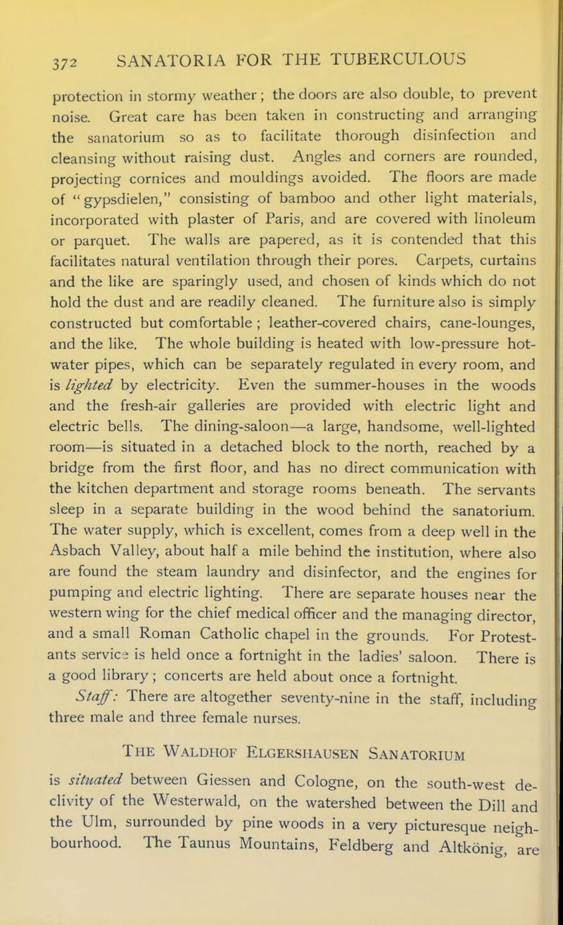protection in stormy weather; the doors are also double, to prevent noise. Great care has been taken in constructing and arranging the sanatorium so as to facilitate thorough disinfection and cleansing without raising dust. Angles and corners are rounded, projecting cornices and mouldings avoided. The floors are made of “ gypsdielen,” consisting of bamboo and other light materials, incorporated with plaster of Paris, and are covered with linoleum or parquet. The walls are papered, as it is contended that this facilitates natural ventilation through their pores. Carpets, curtains and the like are sparingly used, and chosen of kinds which do not hold the dust and are readily cleaned. The furniture also is simply constructed but comfortable ; leather-covered chairs, cane-lounges, and the like. The whole building is heated with low-pressure hot- water pipes, which can be separately regulated in every room, and is lighted by electricity. Even the summer-houses in the woods and the fresh-air galleries are provided with electric light and electric bells. The dining-saloon—a large, handsome, well-lighted room—is situated in a detached block to the north, reached by a bridge from the first floor, and has no direct communication with the kitchen department and storage rooms beneath. The servants sleep in a separate building in the wood behind the sanatorium. The water supply, which is excellent, comes from a deep well in the Asbach Valley, about half a mile behind the institution, where also are found the steam laundry and disinfector, and the engines for pumping and electric lighting. There are separate houses near the western wing for the chief medical officer and the managing director, and a small Roman Catholic chapel in the grounds. For Protest- ants service is held once a fortnight in the ladies’ saloon. There is a good library; concerts are held about once a fortnight. Staff: There are altogether seventy-nine in the staff, including three male and three female nurses. The Waldhof Elgershausen Sanatorium is situated between Giessen and Cologne, on the south-west de- clivity of the Westerwald, on the watershed between the Dill and the Ulm, surrounded by pine woods in a very picturesque neigh- bourhood. The Taunus Mountains, Feldberg and Altkonig, are