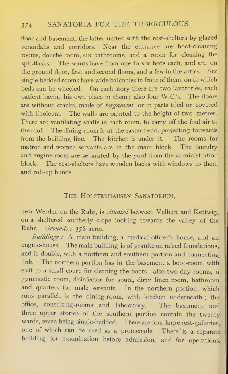 floor and basement, the latter united with the rest-shelters by glazed verandahs and corridors. Near the entrance are boot-cleaning rooms, douche-room, six bathrooms, and a room for cleaning the spit-flasks. The wards have from one to six beds each, and are on the ground floor, first and second floors, and a few in the attics. Six single-bedded rooms have wide balconies in front of them, on to which beds can be wheeled. On each story there are two lavatories, each patient having his own place in them ; also four W.C.’s. The floors are without cracks, made of torgament or in parts tiled or covered with linoleum. The walls are painted to the height of two metres. There are ventilating shafts in each room, to carry off the foul air to the roof. The dining-room is at the eastern end, projecting forwards from the building line. The kitchen is under it. The rooms for matron and women servants are in the main block. The laundry and engine-room are separated by the yard from the administration block. The rest-shelters have wooden backs with windows to them and roll-up blinds. The Holsterhausen Sanatorium, near Werden on the Ruhr, is situated between Velbert and Kettwig, on a sheltered southerly slope looking towards the valley of the Ruhr. Grounds: 378 acres. Buildings : A main building, a medical officer’s house, and an engine-house. The main building is of granite on raised foundations, and is double, with a northern and southern portion and connecting link. The northern portion has in the basement a boot-room with exit to a small court for cleaning the boots ; also two day rooms, a gymnastic room, disinfector for sputa, dirty linen room, bathroom and quarters for male servants. In the northern portion, which runs parallel, is the dining-room, with kitchen underneath ; the office, consulting-rooms and laboratory. The basement and three upper stories of the southern portion contain the twenty wards, seven being single-bedded. There are four large rest-galleries, one of which can be used as a promenade. There is a separate building for examination before admission, and for operations.
