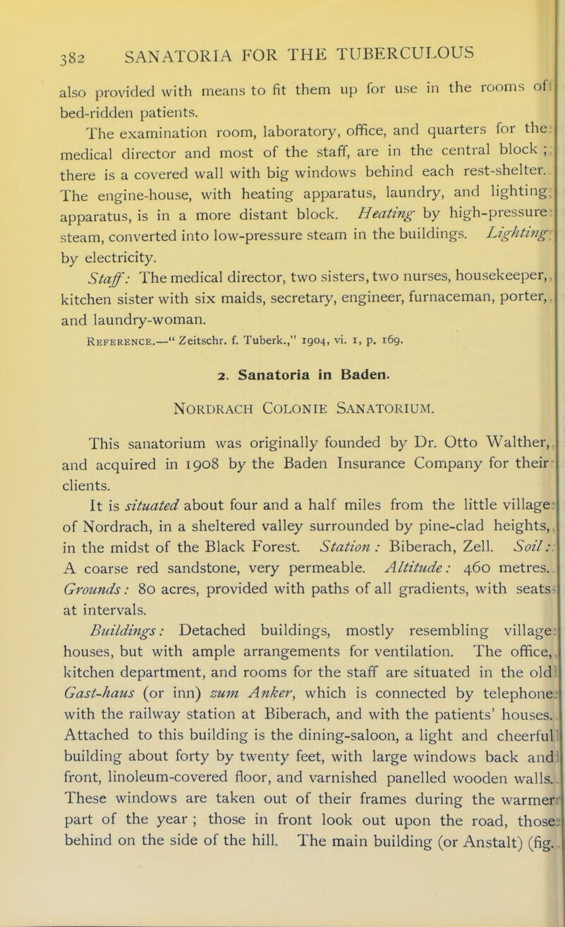 also provided with means to fit them up for use in the rooms of bed-ridden patients. The examination room, laboratory, office, and quaiters foi the medical director and most of the staff, are in the cential block , there is a covered wall with big windows behind each rest-shelter. The engine-house, with heating apparatus, laundry, and lighting apparatus, is in a more distant block. Heating by high-pressure steam, converted into low-pressure steam in the buildings. Lighting by electricity. Staff: The medical director, two sisters, two nurses, housekeeper, kitchen sister with six maids, secretary, engineer, furnaceman, porter, and laundry-woman. Reference.—“ Zeitschr. f. Tuberk.,” 1904, vi. x, p. 169. 2. Sanatoria in Baden. Nordrach Colonie Sanatorium. This sanatorium was originally founded by Dr. Otto Walther, and acquired in 1908 by the Baden Insurance Company for their clients. It is situated about four and a half miles from the little village of Nordrach, in a sheltered valley surrounded by pine-clad heights, in the midst of the Black Forest. Station : Biberach, Zell. Soil: A coarse red sandstone, very permeable. Altitude: 460 metres. Grounds: 80 acres, provided with paths of all gradients, with seats- at intervals. Buildings: Detached buildings, mostly resembling village houses, but with ample arrangements for ventilation. The office, kitchen department, and rooms for the staff are situated in the old Gast-haus (or inn) zum Anker, which is connected by telephone with the railway station at Biberach, and with the patients’ houses. Attached to this building is the dining-saloon, a light and cheerful building about forty by twenty feet, with large windows back and front, linoleum-covered floor, and varnished panelled wooden walls. These windows are taken out of their frames during the warmer part of the year ; those in front look out upon the road, those, behind on the side of the hill. The main building (or Anstalt) (fig.