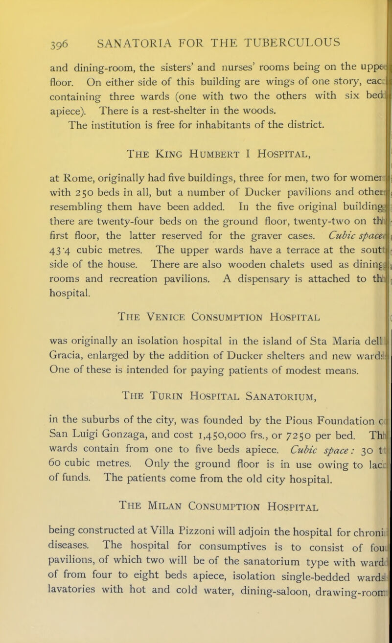 and dining-room, the sisters’ and nurses’ rooms being on the uppe floor. On either side of this building are wings of one story, eac containing three wards (one with two the others with six bed apiece). There is a rest-shelter in the woods. The institution is free for inhabitants of the district. The King Humbert I Hospital, at Rome, originally had five buildings, three for men, two for womer with 250 beds in all, but a number of Ducker pavilions and other: resembling them have been added. In the five original building, there are twenty-four beds on the ground floor, twenty-two on tht first floor, the latter reserved for the graver cases. Cubic space> 43 -4 cubic metres. The upper wards have a terrace at the soutt side of the house. There are also wooden chalets used as dining rooms and recreation pavilions. A dispensary is attached to th hospital. The Venice Consumption Hospital was originally an isolation hospital in the island of Sta Maria dell Gracia, enlarged by the addition of Ducker shelters and new ward; One of these is intended for paying patients of modest means. The Turin Hospital Sanatorium, in the suburbs of the city, was founded by the Pious Foundation c San Luigi Gonzaga, and cost 1,450,000 frs., or 7250 per bed. Th wards contain from one to five beds apiece. Cubic space: 30 t 60 cubic metres. Only the ground floor is in use owing to lac ( of funds. The patients come from the old city hospital. The Milan Consumption Hospital being constructed at Villa Pizzoni will adjoin the hospital for chroni: diseases. The hospital for consumptives is to consist of fou pavilions, of which two will be of the sanatorium type with ward of from four to eight beds apiece, isolation single-bedded wards 1 lavatories with hot and cold water, dining-saloon, drawing-roorr