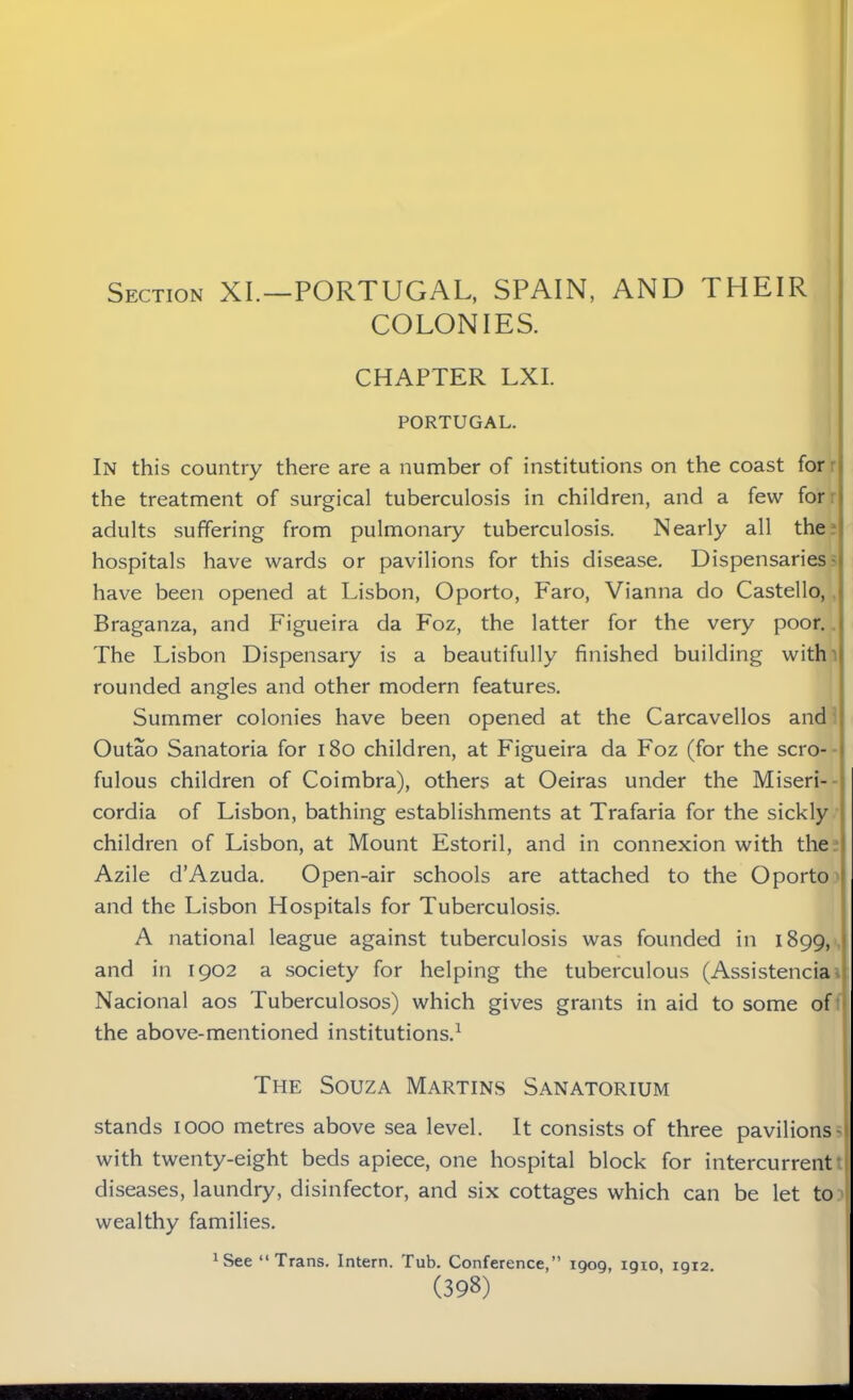 Section XI.—PORTUGAL, SPAIN, AND THEIR COLONIES. CHAPTER LXI. PORTUGAL. In this country there are a number of institutions on the coast for the treatment of surgical tuberculosis in children, and a few for adults suffering from pulmonary tuberculosis. Nearly all the ■ hospitals have wards or pavilions for this disease. Dispensaries have been opened at Lisbon, Oporto, Faro, Vianna do Castello, Braganza, and Figueira da Foz, the latter for the very poor. The Lisbon Dispensary is a beautifully finished building with rounded angles and other modern features. Summer colonies have been opened at the Carcavellos and Outao Sanatoria for 180 children, at Figueira da Foz (for the scro- fulous children of Coimbra), others at Oeiras under the Miseri- cordia of Lisbon, bathing establishments at Trafaria for the sickly children of Lisbon, at Mount Estoril, and in connexion with the Azile d’Azuda. Open-air schools are attached to the Oporto and the Lisbon Hospitals for Tuberculosis. A national league against tuberculosis was founded in 1899, and in 1902 a society for helping the tuberculous (Assistencia Nacional aos Tuberculosos) which gives grants in aid to some of the above-mentioned institutions.1 The Souza Martins Sanatorium stands 1000 metres above sea level. It consists of three pavilions - with twenty-eight beds apiece, one hospital block for intercurrent diseases, laundry, disinfector, and six cottages which can be let to wealthy families. 1 See “Trans. Intern. Tub. Conference,” 1909, 1910, 1912