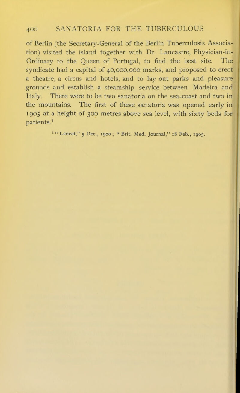 of Berlin (the Secretary-General of the Berlin Tuberculosis Associa- tion) visited the island together with Dr. Lancastre, Physician-in- Ordinary to the Queen of Portugal, to find the best site. The syndicate had a capital of 40,000,000 marks, and proposed to erect a theatre, a circus and hotels, and to lay out parks and pleasure grounds and establish a steamship service between Madeira and Italy. There were to be two sanatoria on the sea-coast and two in the mountains. The first of these sanatoria was opened early in 1905 at a height of 300 metres above sea level, with sixty beds for patients.1 1 “ Lancet,” 5 Dec., 1900 ; “ Brit. Med. Journal,” 18 Feb., 1905.
