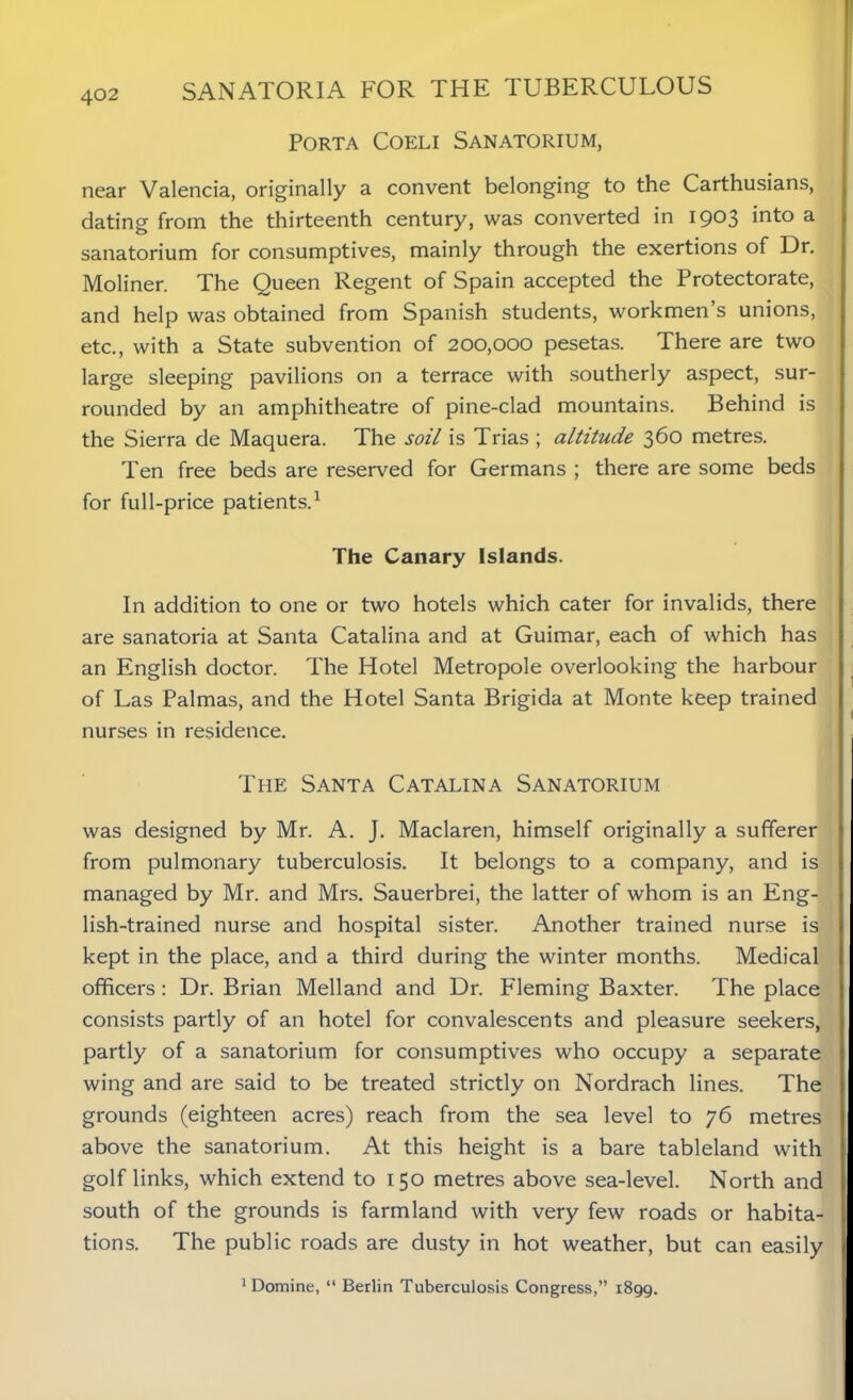 Porta Coeli Sanatorium, near Valencia, originally a convent belonging to the Carthusians, dating from the thirteenth century, was converted in 1903 into a sanatorium for consumptives, mainly through the exertions of Dr. Moliner. The Queen Regent of Spain accepted the Protectorate, and help was obtained from Spanish students, workmen’s unions, etc., with a State subvention of 200,000 pesetas. There are two large sleeping pavilions on a terrace with southerly aspect, sur- rounded by an amphitheatre of pine-clad mountains. Behind is the Sierra de Maquera. The soil is Trias ; altitude 360 metres. Ten free beds are reserved for Germans ; there are some beds for full-price patients.1 The Canary Islands. In addition to one or two hotels which cater for invalids, there are sanatoria at Santa Catalina and at Guimar, each of which has an English doctor. The Hotel Metropole overlooking the harbour of Las Palmas, and the Hotel Santa Brigida at Monte keep trained nurses in residence. The Santa Catalina Sanatorium was designed by Mr. A. J. Maclaren, himself originally a sufferer from pulmonary tuberculosis. It belongs to a company, and is managed by Mr. and Mrs. Sauerbrei, the latter of whom is an Eng- lish-trained nurse and hospital sister. Another trained nurse is kept in the place, and a third during the winter months. Medical officers: Dr. Brian Melland and Dr. Fleming Baxter. The place consists partly of an hotel for convalescents and pleasure seekers, partly of a sanatorium for consumptives who occupy a separate wing and are said to be treated strictly on Nordrach lines. The grounds (eighteen acres) reach from the sea level to 76 metres above the sanatorium. At this height is a bare tableland with golf links, which extend to 150 metres above sea-level. North and south of the grounds is farmland with very few roads or habita- tions. The public roads are dusty in hot weather, but can easily 1 Domine, “ Berlin Tuberculosis Congress,” 1899.