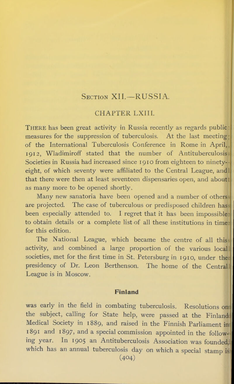Section XII.—RUSSIA. CHAPTER LXIII. There has been great activity in Russia recently as regards public measures for the suppression of tuberculosis. At the last meeting of the International Tuberculosis Conference in Rome in April, 1912, Wladimiroff stated that the number of Antituberculosis- Societies in Russia had increased since 1910 from eighteen to ninety- eight, of which seventy were affiliated to the Central League, and that there were then at least seventeen dispensaries open, and about: as many more to be opened shortly. Many new sanatoria have been opened and a number of others' are projected. The case of tuberculous or predisposed children has' been especially attended to. I regret that it has been impossible to obtain details or a complete list of all these institutions in time for this edition. The National League, which became the centre of all this- activity, and combined a large proportion of the various local societies, met for the first time in St. Petersburg in 1910, under the presidency of Dr. Leon Berthenson. The home of the Central League is in Moscow. Finland was early in the field in combating tuberculosis. Resolutions on the subject, calling for State help, were passed at the Finland Medical Society in 1889, and raised in the Finnish Parliament in 1891 and 1897, and a special commission appointed in the follow- ing year. In 1905 an Antituberculosis Association was founded, which has an annual tuberculosis day on which a special stamp is