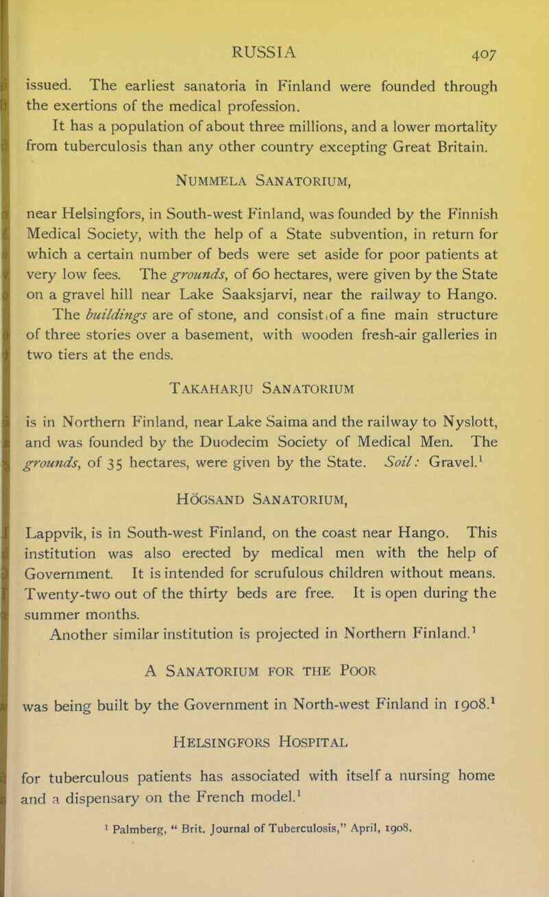 issued. The earliest sanatoria in Finland were founded through the exertions of the medical profession. It has a population of about three millions, and a lower mortality from tuberculosis than any other country excepting Great Britain. Nummela Sanatorium, near Helsingfors, in South-west Finland, was founded by the Finnish Medical Society, with the help of a State subvention, in return for which a certain number of beds were set aside for poor patients at very low fees. The grounds, of 60 hectares, were given by the State on a gravel hill near Lake Saaksjarvi, near the railway to Hango. The buildings are of stone, and consist iof a fine main structure of three stories over a basement, with wooden fresh-air galleries in two tiers at the ends. Takaharju Sanatorium is in Northern Finland, near Lake Saima and the railway to Nyslott, and was founded by the Duodecim Society of Medical Men. The grounds, of 35 hectares, were given by the State. Soil: Gravel.1 Hogsand Sanatorium, Lappvik, is in South-west Finland, on the coast near Hango. This institution was also erected by medical men with the help of Government. It is intended for scrufulous children without means. Twenty-two out of the thirty beds are free. It is open during the summer months. Another similar institution is projected in Northern Finland.1 A Sanatorium for the Poor was being built by the Government in North-west Finland in 1908.1 Helsingfors Hospital for tuberculous patients has associated with itself a nursing home and a dispensary on the French model.1 1 Palmberg, “ Brit. Journal of Tuberculosis,” April, igo8.