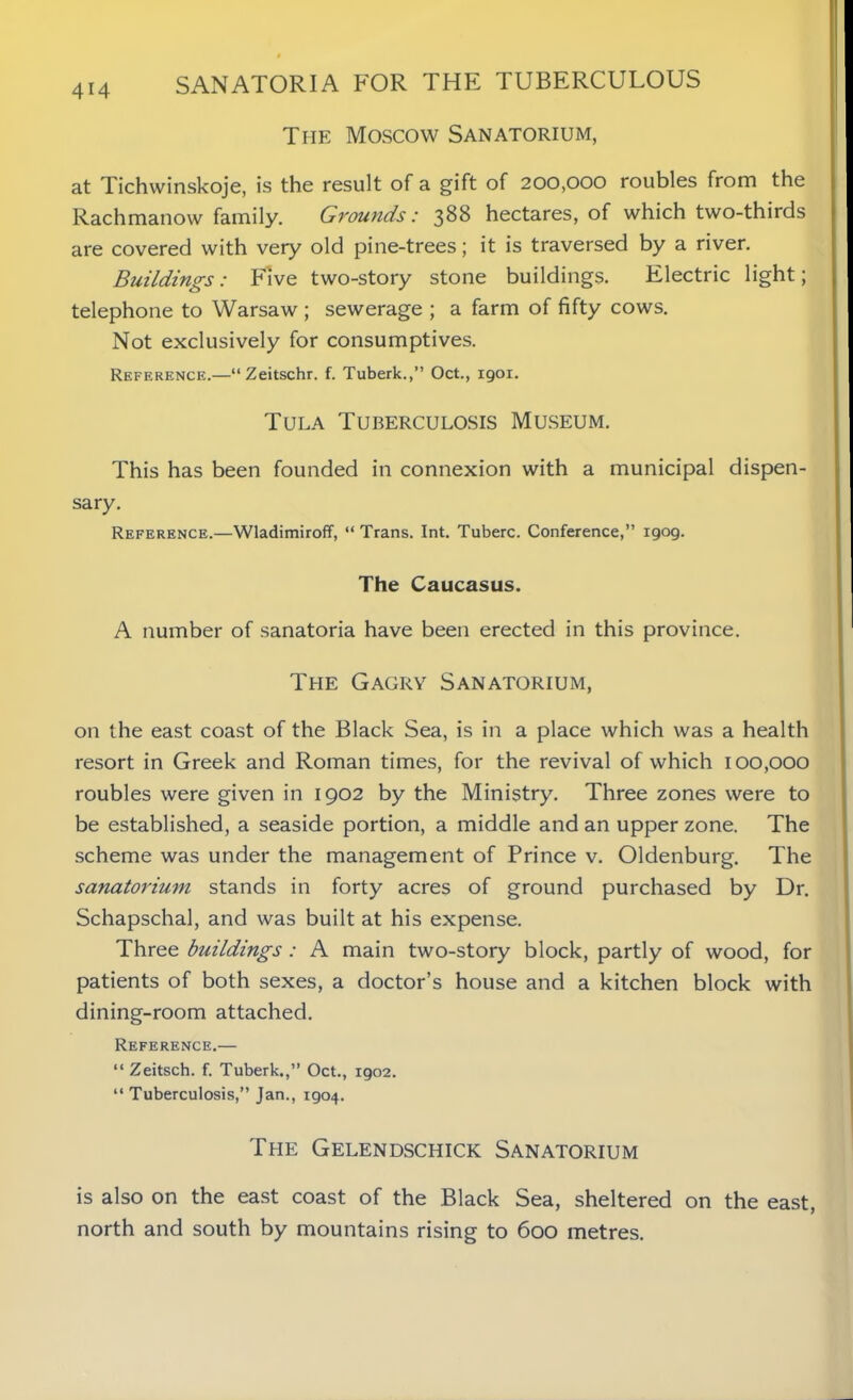 The Moscow Sanatorium, at Tichwinskoje, is the result of a gift of 200,000 roubles from the Rachmanow family. Grounds: 388 hectares, of which two-thirds are covered with very old pine-trees; it is traversed by a river. Buildings: Five two-story stone buildings. Electric light; telephone to Warsaw ; sewerage ; a farm of fifty cows. Not exclusively for consumptives. Reference.—“Zeitschr. f. Tuberk.,” Oct., 1901. Tula Tuberculosis Museum. This has been founded in connexion with a municipal dispen- sary. Reference.—Wladimiroff, “ Trans. Int. Tuberc. Conference,” 1909. The Caucasus. A number of sanatoria have been erected in this province. The Gagry Sanatorium, on the east coast of the Black Sea, is in a place which was a health resort in Greek and Roman times, for the revival of which 100,000 roubles were given in 1902 by the Ministry. Three zones were to be established, a seaside portion, a middle and an upper zone. The scheme was under the management of Prince v. Oldenburg. The sanatorium stands in forty acres of ground purchased by Dr. Schapschal, and was built at his expense. Three buildings: A main two-story block, partly of wood, for patients of both sexes, a doctor’s house and a kitchen block with dining-room attached. Reference.— “ Zeitsch. f. Tuberk.,” Oct., 1902. “ Tuberculosis,” Jan., 1904. The Gelendschick Sanatorium is also on the east coast of the Black Sea, sheltered on the east, north and south by mountains rising to 600 metres.