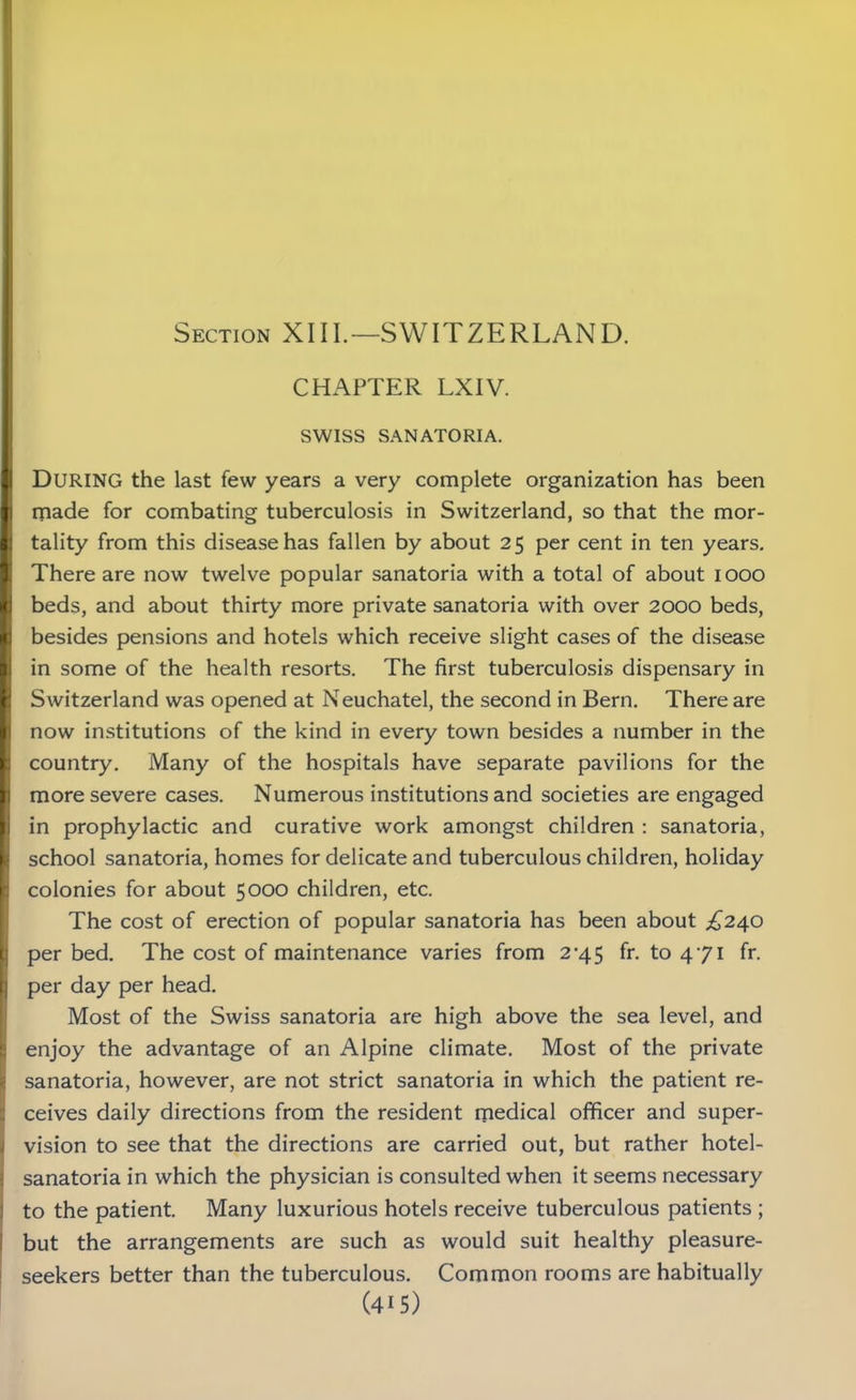 Section XIII.—SWITZERLAND. CHAPTER LXIV. SWISS SANATORIA. i DURING the last few years a very complete organization has been made for combating tuberculosis in Switzerland, so that the mor- H tality from this disease has fallen by about 25 per cent in ten years. There are now twelve popular sanatoria with a total of about 1000 ft beds, and about thirty more private sanatoria with over 2000 beds, I besides pensions and hotels which receive slight cases of the disease in some of the health resorts. The first tuberculosis dispensary in Switzerland was opened at Neuchatel, the second in Bern. There are now institutions of the kind in every town besides a number in the country. Many of the hospitals have separate pavilions for the more severe cases. Numerous institutions and societies are engaged in prophylactic and curative work amongst children : sanatoria, school sanatoria, homes for delicate and tuberculous children, holiday colonies for about 5000 children, etc. The cost of erection of popular sanatoria has been about Z240 per bed. The cost of maintenance varies from 2-45 fr. to 471 fr. b per day per head. Most of the Swiss sanatoria are high above the sea level, and enjoy the advantage of an Alpine climate. Most of the private sanatoria, however, are not strict sanatoria in which the patient re- ceives daily directions from the resident medical officer and super- vision to see that the directions are carried out, but rather hotel- sanatoria in which the physician is consulted when it seems necessary to the patient. Many luxurious hotels receive tuberculous patients ; but the arrangements are such as would suit healthy pleasure- seekers better than the tuberculous. Common rooms are habitually