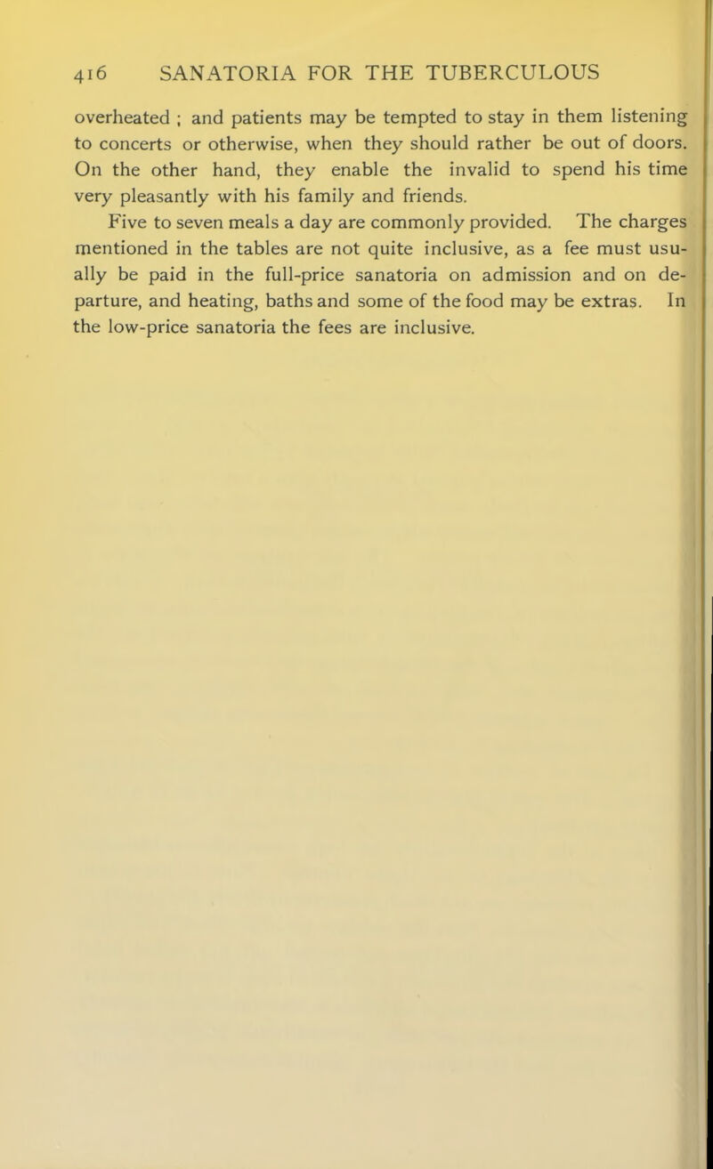 overheated ; and patients may be tempted to stay in them listening to concerts or otherwise, when they should rather be out of doors. On the other hand, they enable the invalid to spend his time very pleasantly with his family and friends. Five to seven meals a day are commonly provided. The charges mentioned in the tables are not quite inclusive, as a fee must usu- ally be paid in the full-price sanatoria on admission and on de- parture, and heating, baths and some of the food may be extras. In the low-price sanatoria the fees are inclusive.