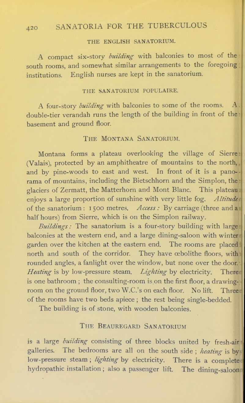 THE ENGLISH SANATORIUM. A compact six-story building with balconies to most of the south rooms, and somewhat similar arrangements to the foregoing institutions. English nurses are kept in the sanatorium. THE SANATORIUM POPULAIRE. A four-story building with balconies to some of the rooms. A double-tier verandah runs the length of the building in front of the- basement and ground floor. The Montana Sanatorium. Montana forms a plateau overlooking the village of Sierre (Valais), protected by an amphitheatre of mountains to the north, and by pine-woods to east and west. In front of it is a pano- • rama of mountains, including the Bietschhorn and the Simplon, the glaciers of Zermatt, the Matterhorn and Mont Blanc. This plateau enjoys a large proportion of sunshine with very little fog. Altitude •. of the sanatorium: 1500 metres. Access : By carriage (three and a half hours) from Sierre, which is on the Simplon railway. Buildings: The sanatorium is a four-story building with large balconies at the western end, and a large dining-saloon with winter garden over the kitchen at the eastern end. The rooms are placed north and south of the corridor. They have oebolithe floors, with rounded angles, a fanlight over the window, but none over the door. . Heating is by low-pressure steam. Lighting by electricity. There is one bathroom ; the consulting-room is on the first floor, a drawing- room on the ground floor, two W.C.’s on each floor. No lift. Three of the rooms have two beds apiece ; the rest being single-bedded. The building is of stone, with wooden balconies. The Beauregard Sanatorium is a large building consisting of three blocks united by fresh-air galleries. The bedrooms are all on the south side ; heating is by low-pressure steam ; lighting by electricity. There is a complete hydropathic installation ; also a passenger lift. The dining-saloon