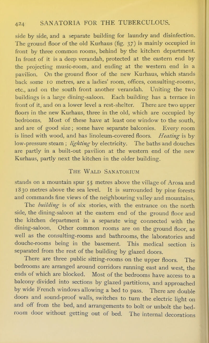 side by side, and a separate building for laundry and disinfection. The ground floor of the old Kurhaus (fig. 37) is mainly occupied in front by three common rooms, behind by the kitchen department. In front of it is a deep verandah, protected at the eastern end by the projecting music-room, and ending at the western end in a pavilion. On the ground floor of the new Kurhaus, which stands back some 10 metres, are a ladies’ room, offices, consulting-rooms, etc., and on the south front another verandah. Uniting the two buildings is a large dining-saloon. Each building has a terrace in front of it, and on a lower level a rest-shelter. There are two upper floors in the new Kurhaus, three in the old, which are occupied by bedrooms. Most of these have at least one window to the south, and are of good size; some have separate balconies. Every room is lined with wood, and has linoleum-covered floors. Heating is by low-pressure steam ; lighting by electricity. The baths and douches are partly in a built-out pavilion at the western end of the new Kurhaus, partly next the kitchen in the older building. The Wald Sanatorium stands on a mountain spur 55 metres above the village of Arosa and 1830 metres above the sea level. It is surrounded by pine forests and commands fine views of the neighbouring valley and mountains. The building is of six stories, with the entrance on the north side, the dining-saloon at the eastern end of the ground floor and the kitchen department in a separate wing connected with the dining-saloon. Other common rooms are on the ground floor, as well as the consulting-rooms and bathrooms, the laboratories and douche-rooms being in the basement. This medical section is separated from the rest of the building by glazed doors. There are three public sitting-rooms on the upper floors. The bedrooms are arranged around corridors running east and west, the ends of which are blocked. Most of the bedrooms have access to a balcony divided into sections by glazed partitions, and approached by wide French windows allowing a bed to pass. There are double doors and sound-proof walls, switches to turn the electric light on and off from the bed, and arrangements to bolt or unbolt the bed- room door without getting out of bed. The internal decorations