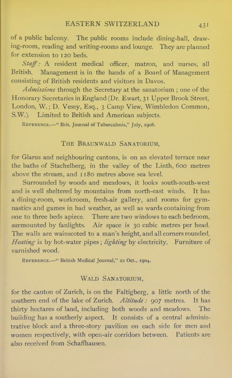 of a public balcony. The public rooms include dining-hall, draw- ing-room, reading and writing-rooms and lounge. They are planned for extension to 120 beds. Staff: A resident medical officer, matron, and nurses, all British. Management is in the hands of a Board of Management consisting of British residents and visitors in Davos. Admissions through the Secretary at the sanatorium ; one of the Honorary Secretaries in England (Dr. Ewart, 31 Upper Brook Street, London, W.; D. Vesey, Esq., 3 Camp View, Wimbledon Common, S.W.). Limited to British and American subjects. Reference.—“ Brit. Journal of Tuberculosis,” July, 1908. The Braunwald Sanatorium, for Glarus and neighbouring cantons, is on an elevated terrace near the baths of Stachelberg, in the valley of the Linth, 600 metres above the stream, and 1180 metres above sea level. Surrounded by woods and meadows, it looks south-south-west and is well sheltered by mountains from north-east winds. It has a dining-room, workroom, fresh-air gallery, and rooms for gym- nastics and games in bad weather, as well as wards containing from one to three beds apiece. There are two windows to each bedroom, surmounted by fanlights. Air space is 30 cubic metres per head. The walls are wainscoted to a man’s height, and all corners rounded. Heating is by hot-water pipes ; lighting by electricity. Furniture of varnished wood. Reference.—“ British Medical Journal,” 22 Oct., 1904. Wald Sanatorium, for the canton of Zurich, is on the Faltigberg, a little north of the southern end of the lake of Zurich. Altitude : 907 metres. It has thirty hectares of land, including both woods and meadows. The building has a southerly aspect. It consists of a central adminis- trative block and a three-story pavilion on each side for men and women respectively, with open-air corridors between. Patients are also received from Schaffhausen.