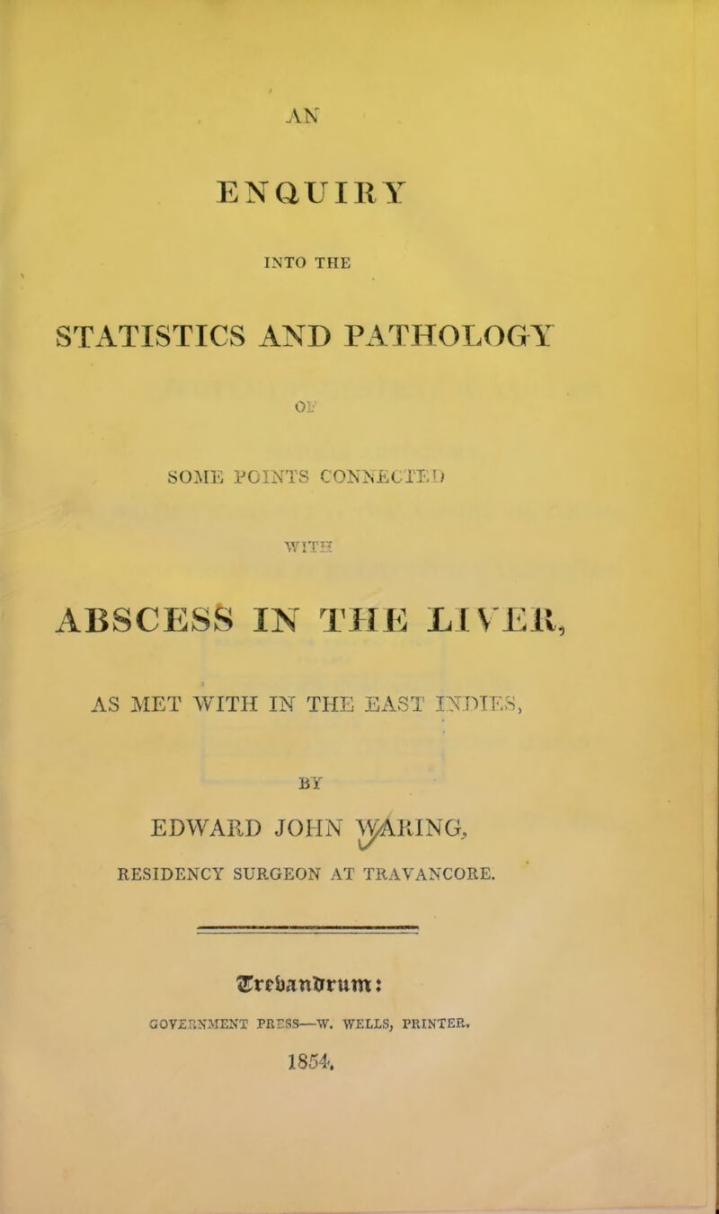 AN ENQUIRY INTO THE STATISTICS AND PATHOLOGY 01. SOME POINTS CONNECTED WITH ABSCESS IN THE LIVER, AS MET WITH IN THE EAST INDIES, BY EDWARD JOHN WIRING, RESIDENCY SURGEON AT TRAVANCORE. SEreban&rum: GOVERNMENT PRESS—W. WELLS, PRINTER. 1854.