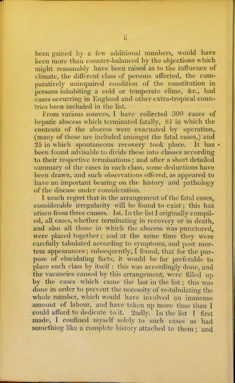 been gained by a few additional numbers, would have been more than counter-balanced by the objections which might reasonably have been raised as to the influence of climate, the different class of persons affected, the com- paratively unimpaired condition of the constitution in persons inhabiting a cold or temperate clime, &c., had cases occurring in England and other extra-tropical coun- tries been included in the list. From various sources, I have collected 300 cases of hepatic abscess which terminated fatally, 81 in which the contents of the abscess were evacuated by operation, (many of these are included amongst the fatal cases,) and 25 in which spontaneous recovery took place. It has • been found advisable to divide these into classes according to their respective terminations; and after a short detailed summary of the cases in each class, some deductions have been drawn, and such observations offered, as appeared to have an important bearing on the history and pathology of the disease under consideration. I much regret that in the arrangement of the fatal cases, considerable irregularity will be found to exist; this has arisen from three causes. 1st. In the list I originally compil- ed, all cases, whether terminating in recovery or in death, and also all those in which the abscess was punctured, were placed together; and at the same time they were carefully tabulated according to symptoms, and post mor- tem appearances; subsequently, I found, that for the pur- pose of elucidating facts, it would be far preferable to place each class by itself : this was accordingly done, and the vacancies caused by this arrangement, were filled up by the cases which came the last in the list; this was done in order to prevent the necessity of re-tabulating the whole number, which would have involved an immense amount of labour, and have taken up more time than I could afford to dedicate to it. 2ndly. In the list I first made, I confined myself solely to such cases as had something like a complete history attached to them ; and