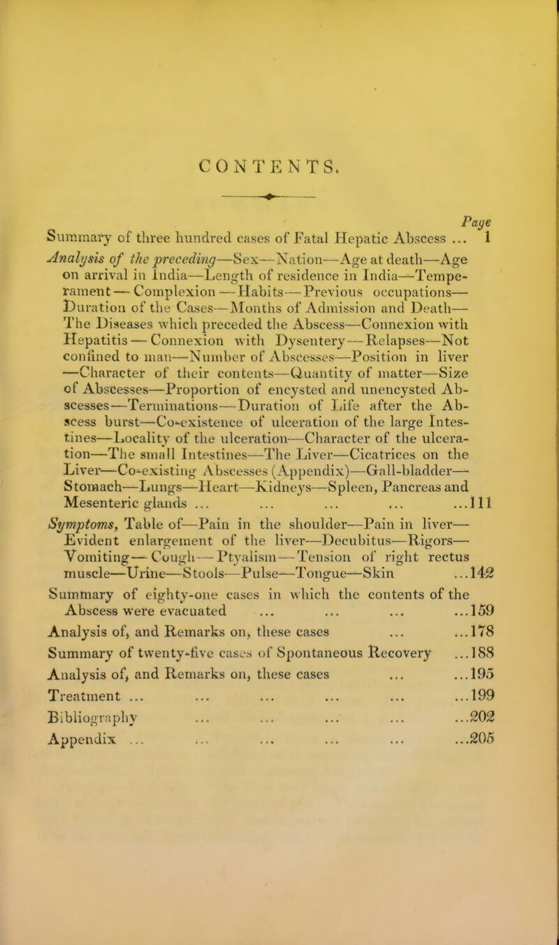 CONTENTS. Page Summary of three hundred cases of Fatal Hepatic Abscess ... 1 Analysis of the preceding—Sex—Nation—Age at death—Age on arrival in India—Length of residence in India—Tempe- rament — Complexion —Habits—Previous occupations— Duration of the Cases—Months of Admission and Death— The Diseases which preceded the Abscess—Connexion with Hepatitis — Connexion with Dysentery—Relapses—Not confined to man—Number of Abscesses—Position in liver —Character of their contents—Quantity of matter—Size ol Abscesses—Proportion of encysted and unencysted Ab- scesses—Terminations—Duration of Life after the Ab- scess burst—Co-existence of ulceration of the large Intes- tines—Locality of the ulceration-—Character of the ulcera- tion—The small Intestines—The Liver—Cicatrices on the Liver—Co-existing Abscesses (Appendix)—Gall-bladder—- Stomach—Lungs—Heart—Kidneys—Spleen, Pancreas and Mesenteric glands ... ... ... ... ...Ill Symptoms, Table of—Pain in the shoulder—Pain in liver— Evident enlargement of the liver—Decubitus—Rigors— Vomiting—Cough—Ptyalism — Tension of right rectus muscle—Urine—Stools—Pulse—Tongue—Skin ... 142 Summary of eighty-one cases in which the contents of the Abscess were evacuated ■ • 4 • ••• ...159 Analysis of, and Remarks on, these cases ,..178 Summary of twenty-five cases of Spontaneous Recovery ...188 Analysis of, and Remarks on, these cases ...195 Treatment ... • .. ... • • • ...199 Bibliography ..i ... ... ...202 Appendix ... * *• ••• • ...205