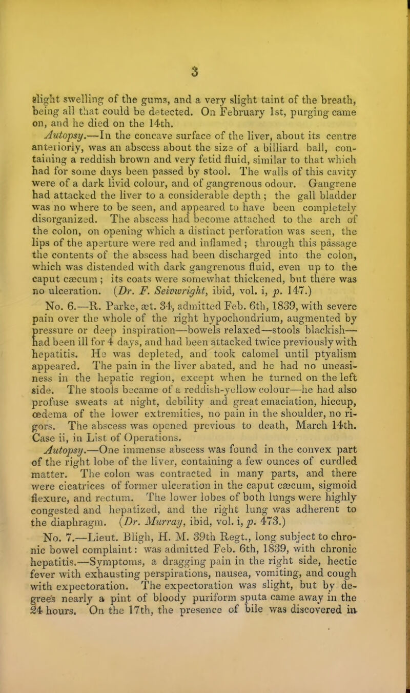 slight swelling of the gum3, and a very slight taint of the breath, being all that could be detected. On February 1st, purging came on, and he died on the 14th. Autopsy.—In the concave surface of the liver, about its centre anteriorly, was an abscess about the size of a billiard bail, con- taining a reddish brown and very fetid fluid, similar to that which had for some days been passed by stool. The walls of this cavity were of a dark livid colour, and of gangrenous odour. Gangrene had attacked the liver to a considerable depth ; the gall bladder was no where to be seen, and appeared to have been completely disorganized. The abscess had become attached to the arch of the colon, on opening which a distinct perforation was seen, the lips of the aperture were red and inflamed; through this passage the contents of the abscess had been discharged into the colon, which was distended with dark gangrenous fluid, even up to the caput caecum ; its coats were somewhat thickened, but there was no ulceration. {Dr. F. Seivwright, ibid, vol. i, p. 147.) No. 6.—R. Parke, aet. 34, admitted Feb. 6th, 1839, with severe pain over the whole of the right hypochondrium, augmented by pressure or deep inspiration—bowels relaxed—stools blackish— nad been ill for 4 days, and had been attacked twice previously with hepatitis. He was depleted, and took calomel until ptyalism appeared. The pain in the liver abated, and he had no uneasi- ness in the hepatic region, except when he turned on the left side. The stools became of a reddish-yellow colour—he had also profuse sweats at night, debility and great emaciation, hiccup, oedema of the lower extremities, no pain in the shoulder, no ri- gors. The abscess was opened previous to death, March 14th. Case ii, in List of Operations. Autopsy.—One immense abscess was found in the convex part of the right lobe of the liver, containing a few ounces of curdled matter. The colon was contracted in many parts, and there were cicatrices of former ulceration in the caput caecum, sigmoid flexure, and rectum. The lower lobes of both lungs were highly congested and hepatized, and the right lung was adherent to the diaphragm. {Dr. Murray, ibid, vol. i, p. 473.) No. 7.—Lieut. Bligh, H. M. 39th Regt., long subject to chro- nic bowel complaint: was admitted Feb. 6th, 1839, with chronic hepatitis.—Symptoms, a dragging pain in the right side, hectic fever with exhausting perspirations, nausea, vomiting, and cough with expectoration. The expectoration was slight, but by de- gree's nearly a pint of bloody puriform sputa came away in the 24 hours. On the 17th, the presence of bile was discovered in-