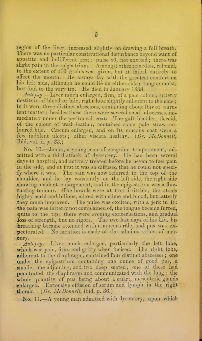 r- o region of the liver, increased slightly on drawing a full breath. There was no particular constitutional disturbance beyond want of appetite and indifferent rest; pulse 80, not excited; there was slight pain in the epigastrium. Amongst other remedies, calomel, to the extent of #10 grains was given, but it failed entirely to affect the mouth. He always lay with the greatest comfort on }iis left side, although he could lie on either side; tongue moist, but foul to the very tip. He died in January 1838. Autopsy.—Liver much enlarged, firm, of a pale colour, utterly destitute of blood or bile, right lobe slightly adherent to the side ; in it were three distinct abscesses, containing about lbiv of puru- lent matter; besides these there were several small abscesses, im- mediately under the peritoneal coat. The gall bladder, flaccid, of the colour of wash-leather, contained some pale straw co- loured bile. Caecum, enlarged, and on its mucous coat were a few indolent ulcers; other viscera healthy. {Dr. McDonnell, ibid, vol. ii, p. 33.) No. 10.—James, a young man of sanguine temperament, ad- mitted with a third attack of dysentery. He had been several days in hospital, and actively treated before he began to feel pain in the side, and at first it was so diffused that he could not speci- fy where it was. The pain was now referred to the top of the shoulder, and he lay constantly on the left side, the right side showing evident enlargement, and in the epigastrium was a fluc- tuating tumour, flfhe bowels were at first irritable, the stools highly acrid and bilious, mixed with slime and blood, but latterly they much improved. The pulse was excited, with a jerk in it: the pain was latterly not complained of, the tongue became furred, quite to the tip; there were evening exacerbations, and gradual loss of strength, but no rigors. The two last days of his life, his breathing became attended with a mucous rale, and pus was ex- pectorated. No mention is made of the administration of mer- cury. Autopsy.—Liver much enlarged, particularly the left lobe, which was pale, firm, and gritty when incised. The right lobe, adherent to the diaphragm, contained four distinct abscesses; one under the epigastrium containing one ounce of good pus, a smaller one adjoining, and two deep seated; one of these had penetrated the diaphragm and communicated with the lung; the whole quantity of pus being about a quart, mesenteric glands enlarged. Extensive effusion of serum and lymph in the right thorax. {Dr. McDonnell, ibid, p. 36.) No. 11.—A young man admitted with dysentery, upon which