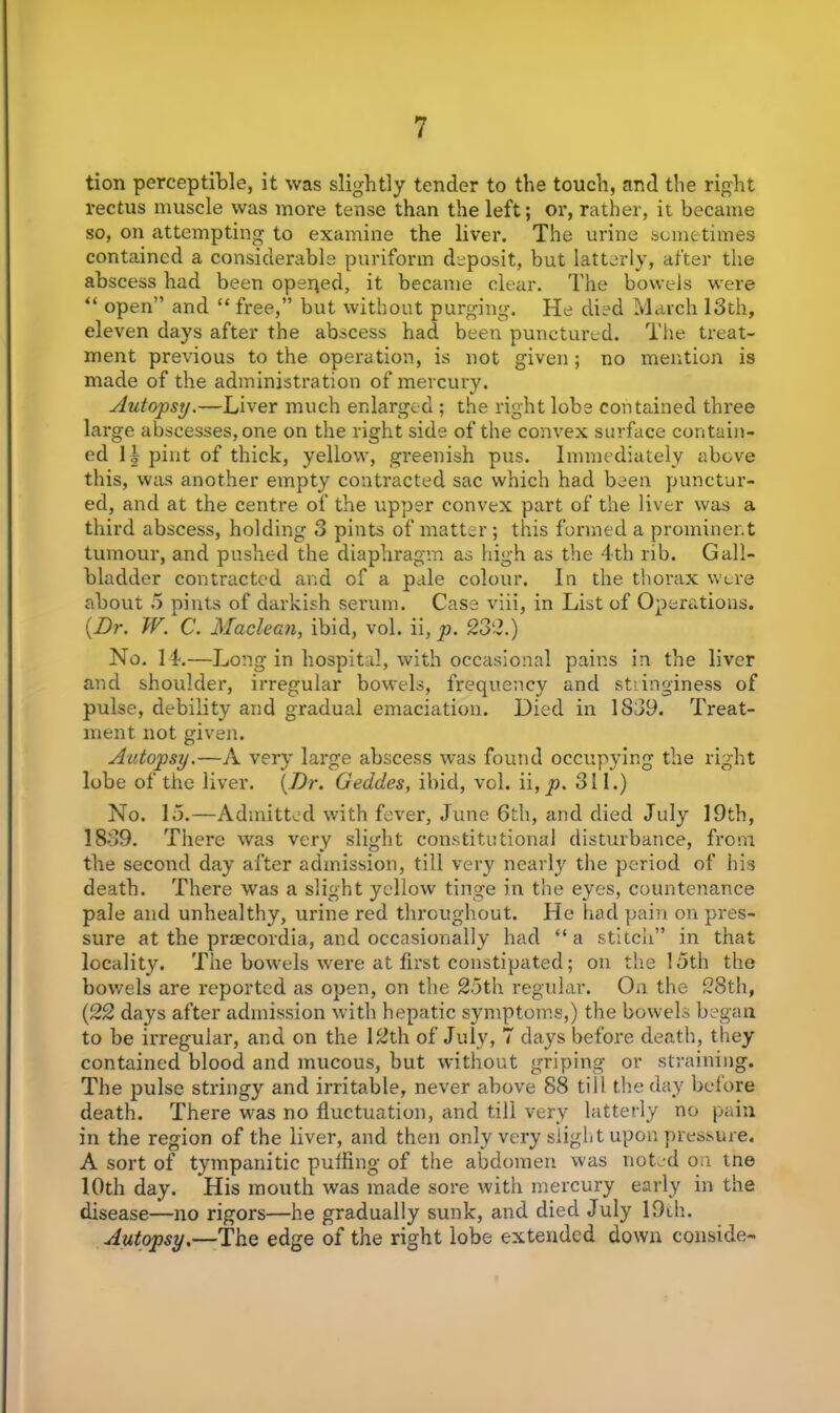 tion perceptible, it was slightly tender to the touch, and the right rectus muscle was more tense than the left; or, rather, it became so, on attempting to examine the liver. The urine sometimes contained a considerable puriform deposit, but latterly, after the abscess had been opeqed, it became clear. The bowels were “ open” and “ free,” but without purging. He died March 13th, eleven days after the abscess had been punctured. The treat- ment previous to the operation, is not given; no mention is made of the administration of mercury. Autopsy.—Liver much enlarged ; the right lobe contained three large abscesses, one on the right side of the convex surface contain- ed \ \ pint of thick, yellow, greenish pus. Immediately above this, was another empty contracted sac which had been punctur- ed, and at the centre of the upper convex part of the liver was a third abscess, holding 3 pints of matter ; this formed a prominent tumour, and pushed the diaphragm as high as the 4th rib. Gall- bladder contracted and of a pale colour. In the thorax were about 5 pints of darkish serum. Case viii, in List of Operations. {Dr. W. C. Maclean, ibid, vol. ii, p. 232.) No. 14.—Long in hospital, with occasional pains in the liver and shoulder, irregular bowels, frequency and stiinginess of pulse, debility and gradual emaciation. Died in 1839. Treat- ment not given. Autopsy.—A very large abscess was found occupying the right lobe of the liver. {Dr. Gedcles, ibid, vol. p. 311.) No. 15.—Admitted with fever, June 6th, and died July 19th, 1839. There was very slight constitutional disturbance, from the second day after admission, till very nearly the period of his death. There was a slight yellow tinge in the eyes, countenance pale and unhealthy, urine red throughout. He had pain on pres- sure at the proscovdia, and occasionally had “a stitch” in that locality. The bowels were at first constipated; on the 15th the bowels are reported as open, on the 25th regular. On the 28th, (22 days after admission with hepatic symptoms,) the bowels began to be irregular, and on the 12th of July, 7 days before death, they contained blood and mucous, but without griping or straining. The pulse stringy and irritable, never above 88 till the day before death. There was no fluctuation, and till very latterly no pain in the region of the liver, and then only very slight upon pressure. A sort of tympanitic puffing of the abdomen was noted on tne 10th day. His mouth was made sore with mercury early in the disease—no rigors—he gradually sunk, and died July 19th. Autopsy.—The edge of the right lobe extended down conside-