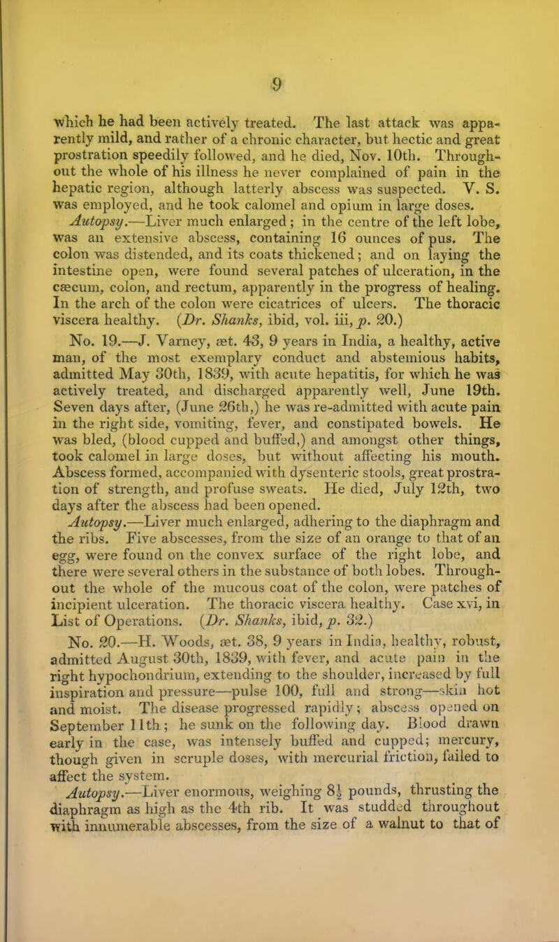 which he had been actively treated. The last attack was appa- rently mild, and rather of a chronic character, but hectic and great prostration speedily followed, and he died, Nov. 10th. Through- out the whole of his illness he never complained of pain in the hepatic region, although latterly abscess was suspected. V. S. was employed, and he took calomel and opium in large doses. Autopsy.—Liver much enlarged ; in the centre of the left lobe, was an extensive abscess, containing 16 ounces of pus. The colon was distended, and its coats thickened; and on laying the intestine open, were found several patches of ulceration, in the caecum, colon, and rectum, apparently in the progress of healing. In the arch of the colon were cicatrices of ulcers. The thoracic viscera healthy. {Dr. Shanks, ibid, vol. iii, p. 20.) No. 19.—J. Varney, aet. 43, 9 years in India, a healthy, active man, of the most exemplary conduct and abstemious habits, admitted May 30th, 1839, with acute hepatitis, for which he wa3 actively treated, and discharged apparently well, June 19th. Seven days after, (June 26th,) he was re-admitted with acute pain in the right side, vomiting, fever, and constipated bowels. He was bled, (blood cupped and buffed,) and amongst other things, took calomel in large doses, but without affecting his mouth. Abscess formed, accompanied with dysenteric stools, great prostra- tion of strength, and profuse sweats. He died, July 12th, two days after the abscess had been opened. Autopsy.—Liver much enlarged, adhering to the diaphragm and the ribs. Five abscesses, from the size of an orange to that of an egg, were found on the convex surface of the right lobe, and there were several others in the substance of both lobes. Through- out the whole of the mucous coat of the colon, were patches of incipient ulceration. The thoracic viscera healthy. Casexvi, in List of Operations. {Dr. Shanks, ibid, p. 32.) No. 20.—H. Woods, set. 38, 9 years in India, healthy, robust, admitted August 30th, 1839, with fever, and acute pain in the right hypochondrium, extending to the shoulder, increased by full inspiration and pressure—pulse 100, full and strong—skin hot and moist. The disease progressed rapidly; abscess opened on September 11th ; he sunk on the following day. Blood drawn early in the case, was intensely buffed and cupped; mercury, though given in scruple doses, with mercurial friction, failed to affect the system. Autopsy.—Liver enormous, weighing 8| pounds, thrusting the diaphragm as high as the 4th rib. It was studded throughout with innumerable abscesses, from the size of a walnut to that of